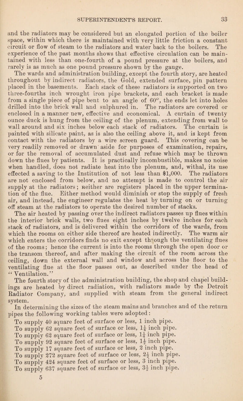 and the radiators may be considered but an elongated portion of the boiler space, within which there is maintained with very little friction a constant circuit or flow of steam to the radiators and water back to the boilers. The experience of the past months shows that effective circulation can be main¬ tained with less than one-fourth of a pound pressure at the boilers, and rarely is as much as one pound pressure shown by the gauge. The wards and administration building, except the fourth story, are heated throughout by indirect radiators, the Gold, extended surface, pin pattern placed in the basements. Each stack of these radiators is supported on two three-fourths inch wrought iron pipe brackets, and each bracket is made from a single piece of pipe bent to an angle of 60°, the ends let into holes drilled into the brick wall and sulphured in. The radiators are covered or enclosed in a manner new, effective and economical. A curtain of twenty ounce duck is hung from the ceiling of the plenum, extending from wall to wall around and six inches below each stack of radiators. The curtain is painted with silicate paint, as is also the ceiling above it, and is kept from contact with the radiators by a wire screen guard. This covering can be very readily removed or drawn aside for purposes of examination, repairs, or for the removal of accumulated dust and refuse which may be thrown down the flues by patients. It is practically incombustible, makes no noise when handled, does not radiate heat into the plenum, and, withal, its use effected a saving to the Institution of not less than $1,000. The radiators are not enclosed from below, and no attempt is made to control the air supply at the radiators; neither are registers placed in the upper termina¬ tion of the flue. Either method would diminish or stop the supply of fresh air, and instead, the engineer regulates the heat by turning on or turning off steam at the radiators to operate the desired number of stacks. The air heated by passing over the indirect radiators passes up flues within the interior brick walls, two flues eight inches by twelve inches for each stack of radiators, and is delivered within the corridors of the wards, from which the rooms on either side thereof are heated indirectly. The warm air which enters the corridors finds no exit except through the ventilating flues of the rooms; hence the current is into the rooms through the open door or the transom thereof, and after making the circuit of the room across the ceiling, down the external wall and window and across the floor to the ventilating flue at the floor passes out, as described under the head of “ Ventilation. ’7 The fourth story of the administration building, the shop and chapel build¬ ings are heated by direct radiation, with radiators made by the Detroit Eadiator Company, and supplied with steam from the general indirect system. In determining the sizes of the steam mains and branches and of the return pipes the following working tables were adopted: To supply 40 square feet of surface or less, 1 inch pipe. To supply 62 square feet of surface or less, 1^ inch pipe. To supply 62 square feet of surface or less, 1J inch pipe. To supply 92 square feet of surface or less, 1\ inch pipe. To supply 17 square feet of surface or less, 2 inch pipe. To supply 272 square feet of surface or less, 2^ inch pipe. To supply 424 square feet of surface or less, 3 inch pipe. To supply 637 square feet of surface or less, 3^ inch pipe. 5
