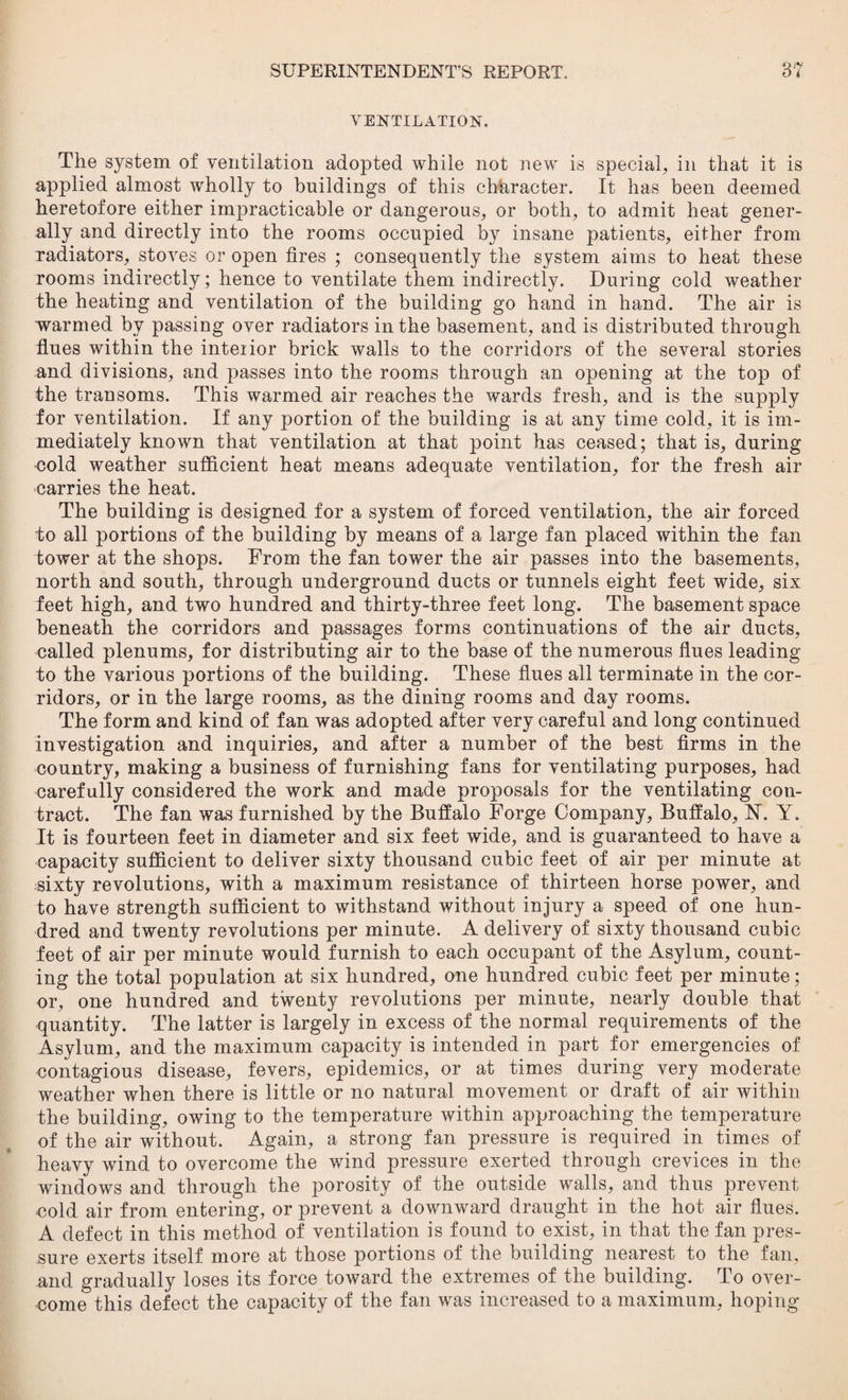 VENTILATION. The system of ventilation adopted while not new is special, in that it is applied almost wrholly to buildings of this character. It has been deemed heretofore either impracticable or dangerous, or both, to admit heat gener¬ ally and directly into the rooms occupied by insane patients, either from radiators, stoves or open fires ; consequently the system aims to heat these rooms indirectly; hence to ventilate them indirectly. During cold weather the heating and ventilation of the building go hand in hand. The air is warmed by passing over radiators in the basement, and is distributed through flues within the intenor brick walls to the corridors of the several stories and divisions, and passes into the rooms through an opening at the top of the transoms. This warmed air reaches the wards fresh, and is the supply for ventilation. If any portion of the building is at any time cold, it is im¬ mediately known that ventilation at that point has ceased; that is, during cold weather sufficient heat means adequate ventilation, for the fresh air carries the heat. The building is designed for a system of forced ventilation, the air forced to all portions of the building by means of a large fan placed within the fan tower at the shops. From the fan tower the air passes into the basements, north and south, through underground ducts or tunnels eight feet wide, six feet high, and two hundred and thirty-three feet long. The basement space beneath the corridors and passages forms continuations of the air ducts, called plenums, for distributing air to the base of the numerous flues leading to the various portions of the building. These flues all terminate in the cor¬ ridors, or in the large rooms, as the dining rooms and day rooms. The form and kind of fan was adopted after very careful and long continued investigation and inquiries, and after a number of the best firms in the country, making a business of furnishing fans for ventilating purposes, had carefully considered the work and made proposals for the ventilating con¬ tract. The fan was furnished by the Buffalo Forge Company, Buffalo, H. Y. It is fourteen feet in diameter and six feet wide, and is guaranteed to have a capacity sufficient to deliver sixty thousand cubic feet of air per minute at sixty revolutions, with a maximum resistance of thirteen horse power, and to have strength sufficient to withstand without injury a speed of one hun¬ dred and twenty revolutions per minute. A delivery of sixty thousand cubic feet of air per minute would furnish to each occupant of the Asylum, count¬ ing the total population at six hundred, one hundred cubic feet per minute; or, one hundred and twenty revolutions per minute, nearly double that quantity. The latter is largely in excess of the normal requirements of the Asylum, and the maximum capacity is intended in part for emergencies of contagious disease, fevers, epidemics, or at times during very moderate weather when there is little or no natural movement or draft of air within the building, owing to the temperature within approaching the temperature of the air without. Again, a strong fan pressure is required in times of heavy wind to overcome the wind pressure exerted through crevices in the windows and through the porosity of the outside walls, and thus prevent cold air from entering, or prevent a downward draught in the hot air flues. A defect in this method of ventilation is found to exist, in that the fan pres¬ sure exerts itself more at those portions of the building nearest to the fan, and gradually loses its force toward the extremes of the building. To over¬ come this defect the capacity of the fan was increased to a maximum, hoping