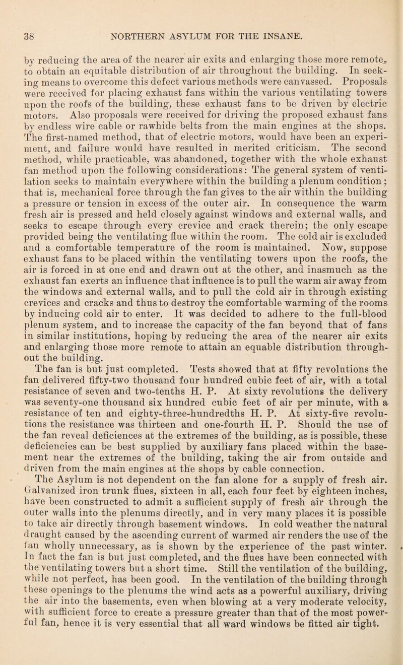 by reducing the area of the nearer air exits and enlarging those more remote*, to obtain an equitable distribution of air throughout the building. In seek¬ ing means to overcome this defect various methods were canvassed. Proposals were received for placing exhaust fans within the various ventilating towers upon the roofs of the building* these exhaust fans to be driven by electric motors. Also proposals were received for driving the proposed exhaust fans by endless wire cable or rawhide belts from the main engines at the shops. The first-named method* that of electric motors* would have been an experi¬ ment* and failure would have resulted in merited criticism. The second method* while practicable* was abandoned* together with the whole exhaust fan method upon the following considerations: The general system of venti¬ lation seeks to maintain everywhere within the building a plenum condition; that is* mechanical force through the fan gives to the air within the building a pressure or tension in excess of the outer air. In consequence the warm fresh air is pressed and held closely against windows and external walls* and seeks to escape through every crevice and crack therein; the only escape provided being the ventilating flue within the room. The cold air is excluded and a comfortable temperature of the room is maintained. Now* suppose exhaust fans to be placed within the ventilating towers upon the roofs* the air is forced in at one end and drawn out at the other* and inasmuch as the exhaust fan exerts an influence that influence is to pull the warm air away from the windows and external walls* and to pull the cold air in through existing crevices and cracks and thus to destroy the comfortable warming of the rooms by inducing cold air to enter. It was decided to adhere to the full-blood plenum system, and to increase the capacity of the fan beyond that of fans in similar institutions* hoping by reducing the area of the nearer air exits and enlarging those more remote to attain an equable distribution through¬ out the building. The fan is but just completed. Tests showed that at fifty revolutions the fan delivered fifty-two thousand four hundred cubic feet of air* with a total resistance of seven and two-tenths H. P. At sixty revolutions the delivery was seventy-one thousand six hundred cubic feet of air per minute* with a resistance of ten and eighty-three-hundredths H. P. At sixty-five revolu¬ tions the resistance was thirteen and one-fourth H. P. Should the use of the fan reveal deficiences at the extremes of the building* as is possible* these deficiencies can be best supplied by auxiliary fans placed within the base¬ ment near the extremes of the building* taking the air from outside and driven from the main engines at the shops by cable connection. The Asylum is not dependent on the fan alone for a supply of fresh air. Galvanized iron trunk flues* sixteen in all, each four feet by eighteen inches* have been constructed to admit a sufficient supply of fresh air through the outer walls into the plenums directly* and in very many places it is possible to take air directly through basement windows. In cold weather the natural draught caused by the ascending current of warmed air renders the use of the fan wholly unnecessary* as is shown by the experience of the past winter. In fact the fan is but just completed, and the flues have been connected with the ventilating towers but a short time. Still the ventilation of the building* while not perfect* has been good. In the ventilation of the building through these openings to the plenums the wind acts as a powerful auxiliary* driving the air into the basements* even when blowing at a very moderate velocity* with sufficient force to create a pressure greater than that of the most power¬ ful fan* hence it is very essential that all ward windows be fitted air tight.