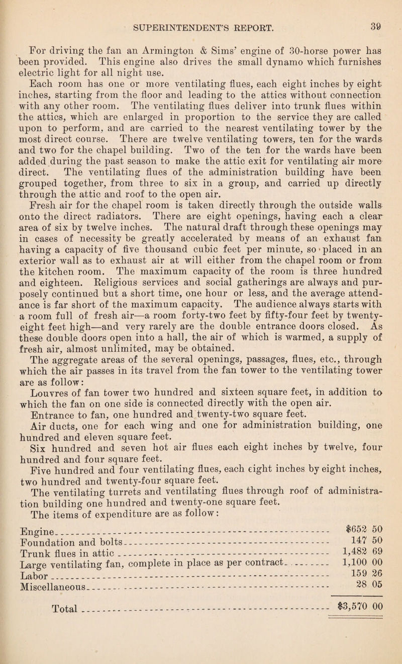 For driving the fan an Armington & Sims7 engine of 30-horse power has been provided. This engine also drives the small dynamo which furnishes electric light for all night use. Each room has one or more ventilating flues, each eight inches by eight inches, starting from the floor and leading to the attics without connection with any other room. The ventilating flues deliver into trunk flues within the attics, which are enlarged in proportion to the service they are called upon to perform, and are carried to the nearest ventilating tower by the most direct course. There are twelve ventilating towers, ten for the wards and two for the chapel building. Two of the ten for the wards have been added during the past season to make the attic exit for ventilating air more direct. The ventilating flues of the administration building have been grouped together, from three to six in a group, and carried up directly through the attic and roof to the open air. Fresh air for the chapel room is taken directly through the outside walls onto the direct radiators. There are eight openings, having each a dear- area of six by twelve inches. The natural draft through these openings may in cases of necessity be greatly accelerated by means of an exhaust fan having a capacity of five thousand cubic feet per minute, so»placed in an exterior wall as to exhaust air at will either from the chapel room or from the kitchen room. The maximum capacity of the room is three hundred and eighteen. Religious services and social gatherings are always and pur¬ posely continued but a short time, one hour or less, and the average attend¬ ance is far short of the maximum capacity. The audience always starts with a room full of fresh air—a room forty-two feet by fifty-four feet by twenty- eight feet high—and very rarely are the double entrance doors closed. As these double doors open into a hall, the air of which is warmed, a supply of fresh air, almost unlimited, may be obtained. The aggregate areas of the several openings, passages, flues, etc., through which the air passes in its travel from the fan tower to the ventilating tower are as follow: Louvres of fan tower two hundred and sixteen square feet, in addition to which the fan on one side is connected directly with the open air. Entrance to fan, one hundred and twenty-two square feet. Air ducts, one for each wing and one for administration building, one hundred and eleven square feet. Six hundred and seven hot air flues each eight inches by twelve, four hundred and four square feet. Five hundred and four ventilating flues, each eight inches by eight inches, two hundred and twenty-four square feet. The ventilating turrets and ventilating flues through roof of administra¬ tion building one hundred and twenty-one square feet. The items of expenditure are as follow: Engine- $652 50 Foundation and bolts- 147 50 Trunk flues in attic-- 1,482 69 Large ventilating fan, complete in place as per contract. - 1,100 00 Labor_ 1^9 26 Miscellaneous- 28 05 Total_ $3,570 00