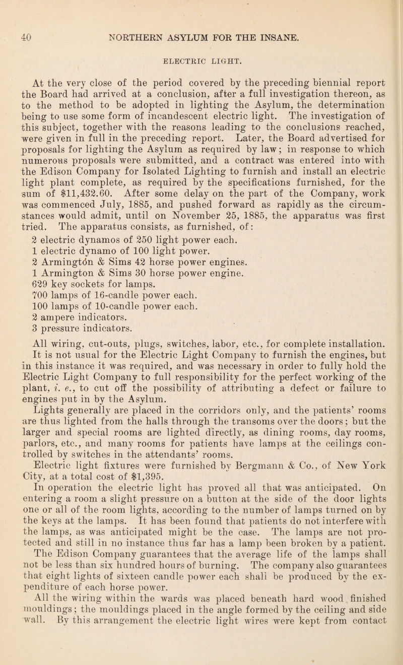 ELECTRIC LIGHT. At the very close of the period covered by the preceding biennial report the Board had arrived at a conclusion, after a full investigation thereon, as to the method to be adopted in lighting the Asylum, the determination being to use some form of incandescent electric light. The investigation of this subject, together with the reasons leading to the conclusions reached, were given in full in the preceding report. Later, the Board advertised for proposals for lighting the Asylum as required by law; in response to which numerous proposals were submitted, and a contract was entered into with the Edison Company for Isolated Lighting to furnish and install an electric light plant complete, as required by the specifications furnished, for the sum of $11,432.60. After some delay on the part of the Company, work was commenced July, 1885, and pushed forward as rapidly as the circum¬ stances would admit, until on November 25, 1885, the apparatus was first tried. The apparatus consists, as furnished, of: 2 electric dynamos of 250 light power each. 1 electric dynamo of 100 light power. 2 Armington & Sims 42 horse power engines. 1 Armington & Sims 30 horse power engine. 629 key sockets for lamps. 700 lamps of 16-candle power each. 100 lamps of 10-candle power each. 2 ampere indicators. 3 pressure indicators. All wiring, cut-outs, plugs, switches, labor, etc., for complete installation. It is not usual for the Electric Light Company to furnish the engines, but in this instance it was required, and was necessary in order to fully hold the Electric Light Company to full responsibility for the perfect working of the plant, i. e., to cut off the possibility of attributing a defect or failure to engines put in by the Asylum. Lights generally are placed in the corridors only, and the patients’ rooms are thus lighted from the halls through the transoms over the doors; but the larger and special rooms are lighted directly, as dining rooms, day rooms, parlors, etc., and many rooms for patients have lamps at the ceilings con¬ trolled by switches in the attendants’ rooms. Electric light fixtures were furnished by Bergmann & Co., of New York City, at a total cost of $1,395. In operation the electric light has proved all that was anticipated. On entering a room a slight pressure on a button at the side of the door lights one or all of the room lights, according to the number of lamps turned on by the keys at the lamps. It has been found that patients do not interfere with the lamps, as was anticipated might be the case. The lamps are not pro¬ tected and still in no instance thus far has a lamp been broken by a patient. The Edison Company guarantees that the average life of the lamps shall not be less than six hundred hours of burning. The company also guarantees that eight lights of sixteen candle power each shall be produced by the ex¬ penditure of each horse power. All the wiring within the wards was placed beneath hard wood finished mouldings; the mouldings placed in the angle formed by the ceiling and side wall. By this arrangement the electric light wires were kept from contact