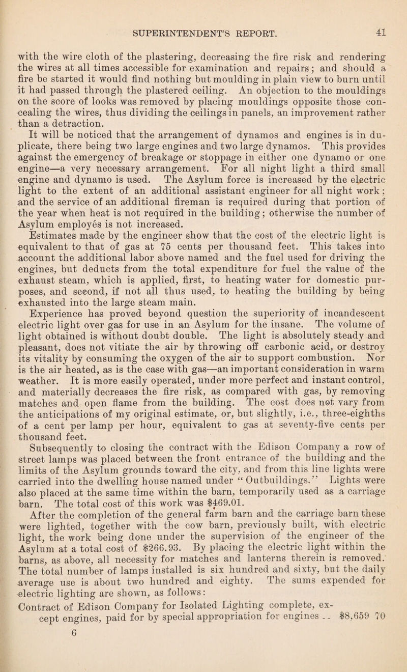 with the wire cloth of the plastering, decreasing the lire risk and rendering the wires at all times accessible for examination and repairs; and should a fire be started it would find nothing but moulding in plain view to burn until it had passed through the plastered ceiling. An objection to the mouldings on the score of looks was removed by placing mouldings opposite those con¬ cealing the wires, thus dividing the ceilings in panels, an improvement rather than a detraction. It will be noticed that the arrangement of dynamos and engines is in du¬ plicate, there being two large engines and two large dynamos. This provides against the emergency of breakage or stoppage in either one dynamo or one engine—a very necessary arrangement. For all night light a third small engine and dynamo is used. The Asylum force is increased by the electric light to the extent of an additional assistant engineer for all night work; and the service of an additional fireman is required during that portion of the year when heat is not required in the building; otherwise the number of Asylum employes is not increased. Estimates made by the engineer show that the cost of the electric light is equivalent to that of gas at 75 cents per thousand feet. This takes into account the additional labor above named and the fuel used for driving the engines, but deducts from the total expenditure for fuel the value of the exhaust steam, which is applied, first, to heating water for domestic pur¬ poses, and second, if not all thus used, to heating the building by being exhausted into the large steam main. Experience has proved beyond question the superiority of incandescent electric light over gas for use in an Asylum for the insane. The volume of light obtained is without doubt double. The light is absolutely steady and pleasant, does not vitiate the air by throwing off carbonic acid, or destroy its vitality by consuming the oxygen of the air to support combustion. Nor is the air heated, as is the case with gas—an important consideration in warm weather. It is more easily operated, under more perfect and instant control, nnd materially decreases the fire risk, as compared with gas, by removing matches and open flame from the building. The cost does not vary from the anticipations of my original estimate, or, but slightly, i.e., three-eighths of a cent per lamp per hour, equivalent to gas at seventy-five cents per thousand feet. Subsequently to closing the contract with the Edison Company a row of street lamps was placed between the front entrance of the building and the limits of the Asylum grounds toward the city, and from this line lights were carried into the dwelling house named under “ Outbuildings.77 Lights were also placed at the same time within the barn, temporarily used as a carriage barn. The total cost of this work was $469.01. After the completion of the general farm barn and the carriage barn these were lighted, together with the cow barn, previously built, with electric light, the work being done under the supervision of the engineer of the Asylum at a total cost of $266.98. By placing the electric light within the barns, as above, all necessity for matches and lanterns therein is removed. The total number of lamps installed is six hundred and sixty, but the daily average use is about two hundred and eighty. The sums expended for electric lighting are shown, as follows: Contract of Edison Company for Isolated Lighting complete, ex¬ cept engines, paid for by special appropriation for engines .. $8,659 70 6