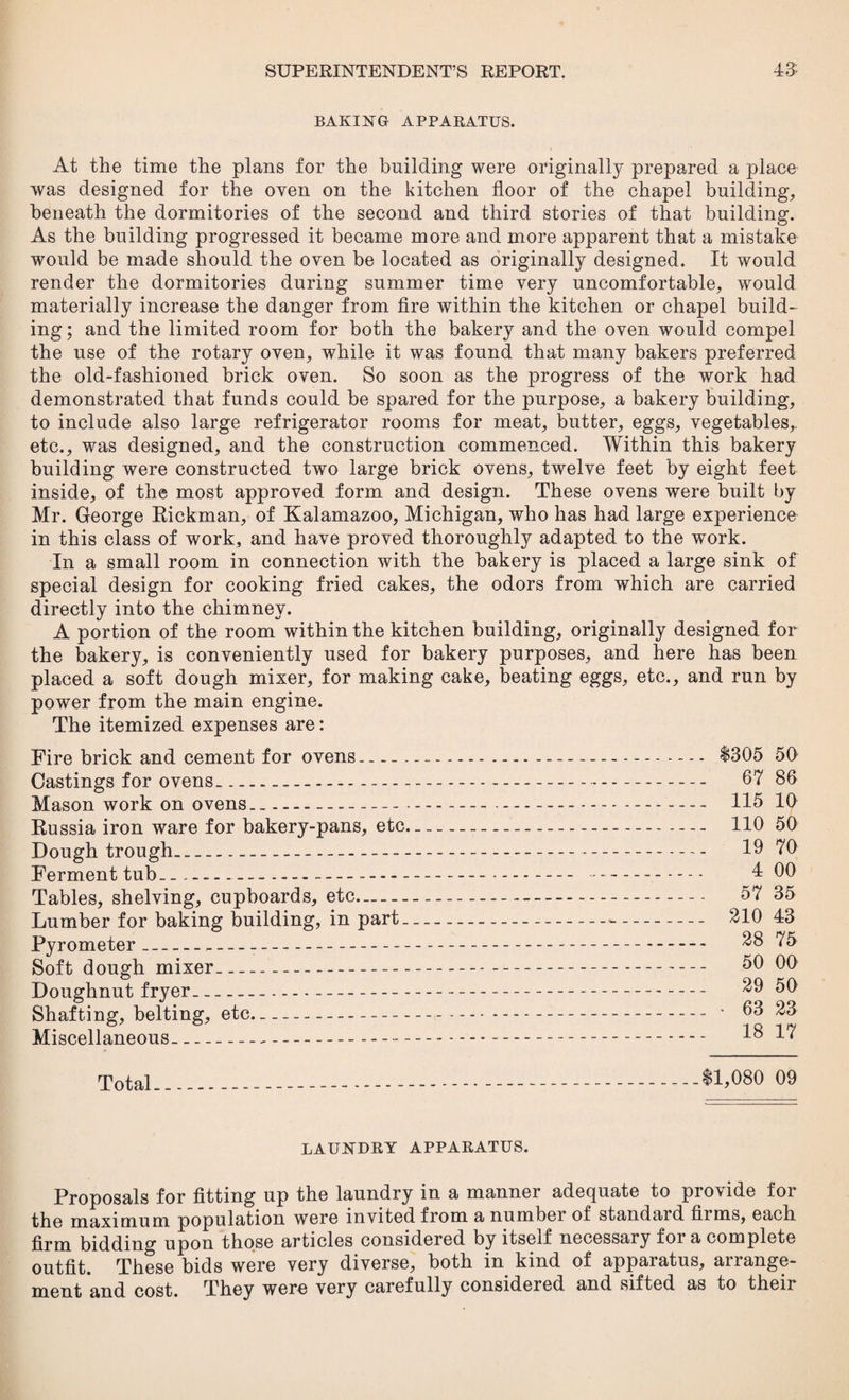BAKING APPARATUS. At the time the plans for the building were originally prepared a place was designed for the oven on the kitchen floor of the chapel building, beneath the dormitories of the second and third stories of that building. As the building progressed it became more and more apparent that a mistake would be made should the oven be located as originally designed. It would render the dormitories during summer time very uncomfortable, would materially increase the danger from fire within the kitchen or chapel build¬ ing; and the limited room for both the bakery and the oven would compel the use of the rotary oven, while it was found that many bakers preferred the old-fashioned brick oven. So soon as the progress of the work had demonstrated that funds could be spared for the purpose, a bakery building, to include also large refrigerator rooms for meat, butter, eggs, vegetables,, etc., was designed, and the construction commenced. Within this bakery building were constructed two large brick ovens, twelve feet by eight feet inside, of the most approved form and design. These ovens were built by Mr. George Rickman, of Kalamazoo, Michigan, who has had large experience in this class of work, and have proved thoroughly adapted to the work. In a small room in connection with the bakery is placed a large sink of special design for cooking fried cakes, the odors from which are carried directly into the chimney. A portion of the room within the kitchen building, originally designed for the bakery, is conveniently used for bakery purposes, and here has been placed a soft dough mixer, for making cake, beating eggs, etc., and run by power from the main engine. The itemized expenses are: Fire brick and cement for ovens.... $305 50 Castings for ovens...--- 67 86 Mason work on ovens- 115 10 Russia iron ware for bakery-pans, etc- 110 50 Dough trough- 19 70 Ferment tub__...—---- —. 4 00 Tables, shelving, cupboards, etc- 57 35 Lumber for baking building, in part-■- 210 43 Pyrometer_ 28 75 Soft dough mixer_ 50 00 Doughnut fryer-- 29 50 Shafting, belting, etc--- • 63 23 Miscellaneous- 18 1*1 Total $1,080 09 LAUNDRY APPARATUS. Proposals for fitting up the laundry in a manner adequate to provide for the maximum population were invited from a numbei of standaid films, each firm bidding upon those articles considered by itself necessary for a complete outfit. These bids were very diverse, both in kind of apparatus, arrange¬ ment and cost. They were very carefully considered and sifted as to their