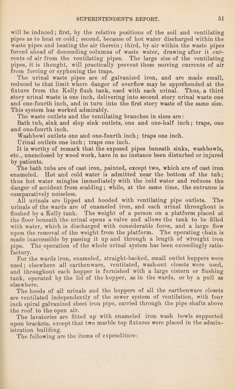 will be induced; first, by the relative positions of the soil and ventilating pipes as to heat or cold; second, because of hot water discharged within the waste pipes and heating the air therein; third, by air within the waste pipes forced ahead of descending columns of waste water, drawing after it cur¬ rents of air from the ventilating pipes. The large size of the ventilating pipes, it is thought, will practically prevent these moving currents of air irom forcing or syphoning the traps. The urinal waste pipes are of galvanized iron, and are made small, reduced to that limit where danger of overflow may be apprehended at the fixture from the Kelly flush tank, used with each urinal. Thus, a third story urinal waste is one inch, delivering into second story urinal waste one and one-fourth inch, and in turn into the first story waste of the same size. 'This system has worked admirably. The waste outlets and the ventilating branches in sizes are: Bath tub, sink and slop sink outlets, one and one-half inch; traps, one und one-fourth inch. Washbowl outlets one and one-fourth inch; traps one inch. Urinal outlets one inch: traps one inch. It is worthy of remark that the exposed pipes beneath sinks, washbowls, -etc., unenclosed by wood work, have in no instance been disturbed or injured by patients. The bath tubs are of cast iron, painted, except two, which are of cast iron enameled. Hot and cold water is admitted near the bottom of the tub; thus hot water mingles immediately with the cold water and reduces the danger of accident from scalding; while, at the same time, the entrance is -comparatively noiseless. All urinals are lipped and hooded with ventilating pipe outlets. The urinals of the wards are of enameled iron, and each urinal throughout is flushed by a Kelly tank. The weight of a person on a platform placed at the floor beneath the urinal opens a valve and allows the tank to be filled with water, which is discharged with considerable force, and a large flow upon the removal of the weight from the platform. The operating chain is made inaccessible by passing it up and through a length of wrought iron pipe. The operation of the whole urinal system has been exceedingly satis¬ factory. For the wards iron, enameled, straight-backed, small outlet hoppers were used; elsewhere all earthenware, ventilated, wash-out closets were used, and throughout each hopper is furnished with a large cistern or flushing tank, operated by the lid of the hopper, as in the wards, or by a pull as elsewhere. The hoods of all urinals and the hoppers of all the earthenware closets are ventilated independently of the sewer system of ventilation, with four inch spiral galvanized sheet iron pipe, carried through the pipe shafts above the roof to the open air. The lavatories are fitted up with enameled iron wash bowls supported upon brackets, except that two marble top fixtures were placed in the admin¬ istration building. The following are the items of expenditure: