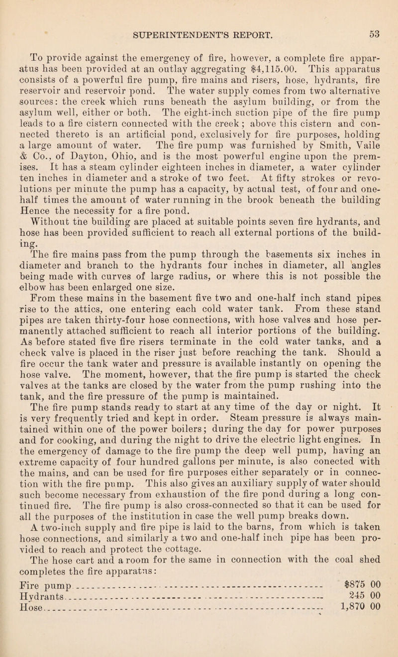 To provide against the emergency of fire, however, a complete fire appar¬ atus has been provided at an outlay aggregating $4,115.00. This apparatus consists of a powerful fire pump, fire mains and risers, hose, hydrants, fire reservoir and reservoir pond. The water supply comes from two alternative sources: the creek which runs beneath the asylum building, or from the asylum well, either or both. The eight-inch suction pipe of the fire pump leads to a fire cistern connected with the creek; above this cistern and con¬ nected thereto is an artificial pond, exclusively for fire purposes, holding a large amount of water. The fire pump was furnished by Smith, Vaile & Co., of Dayton, Ohio, and is the most powerful engine upon the prem¬ ises. It has a steam cylinder eighteen inches in diameter, a water cylinder ten inches in diameter and a stroke of two feet. At fifty strokes or revo¬ lutions per minute the pump has a capacity, by actual test, of four and one- half times the amount of water running in the brook beneath the building Hence the necessity for a fire pond. Without the building are placed at suitable points seven fire hydrants, and hose has been provided sufficient to reach all external portions of the build¬ ing. The fire mains pass from the pump through the basements six inches in diameter and branch to the hydrants four inches in diameter, all angles being made with curves of large radius, or where this is not possible the elbow has been enlarged one size. From these mains in the basement five two and one-half inch stand pipes rise to the attics, one entering each cold water tank. From these stand pipes are taken thirty-four hose connections, with hose valves and hose per¬ manently attached sufficient to reach all interior portions of the building. As before stated five fire risers terminate in the cold water tanks, and a check valve is placed in the riser just before reaching the tank. Should a fire occur the tank water and pressure is available instantly on opening the hose valve. The moment, however, that the fire pump is started the check valves at the tanks are closed by the water from the pump rushing into the tank, and the fire pressure of the pump is maintained. The fire pump stands ready to start at any time of the day or night. It is very frequently tried and kept in order. Steam pressure is always main¬ tained within one of the power boilers; during the day for power purposes and for cooking, and during the night to drive the electric light engines. In the emergency of damage to the fire pump the deep well pump, having an extreme capacity of four hundred gallons per minute, is also conected with the mains, and can be used for fire purposes either separately or in connec¬ tion with the fire pump. This also gives an auxiliary supply of water should such become necessary from exhaustion of the fire pond during a long con¬ tinued fire. The fire pump is also cross-connected so that it can be used for all the purposes of the institution in case the well pump breaks down. A two-inch supply and fire pipe is laid to the barns, from which is taken hose connections, and similarly a two and one-half inch pipe has been pro¬ vided to reach and protect the cottage. The hose cart and a room for the same in connection with the coal shed completes the fire apparatus: Fire pump Hydrants. _ Hose_ $875 00 245 00 1,870 00