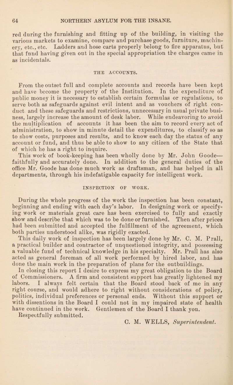 red during the furnishing and fitting up of the building, in visiting the various markets to examine, compare and purchase goods, furniture, machin¬ ery, etc., etc. Ladders and hose carts properly belong to fire apparatus, but that fund having given out in the special appropriation the charges came in as incidentals. THE ACCOUNTS. From the outset full and complete accounts and records have been kept and have become the property of the Institution. In the expenditure of public money it is necessary to establish certain formulas or regulations, to serve both as safeguards against evil intent and as vouchers of right con¬ duct and these safeguards and restrictions, unnecessary in usual private busi¬ ness, largely increase the amount of desk labor. While endeavoring to avoid the multiplication of accounts it has been the aim to record every act of administration, to show in minute detail the expenditures, to classify so as to show costs, purposes and results, and to know each day the status of any account or fund, and thus be able to show to any citizen of the State that of which he has a right to inquire. This work of book-keeping has been wholly done by Mr. John Goode— faithfully and accurately done. In addition to the general duties of the office Mr. Goode has done much work as draftsman, and has helped in all departments, through his indefatigable capacity for intelligent work. INSPECTION OF WORK. During the whole progress of the work the inspection has been constant, beginning and ending with each day’s labor. In designing work or specify¬ ing work or materials great care has been exercised to fully and exactly show and describe that which was to be done or furnished. Then after prices had been submitted and accepted the fulfillment of the agreement, which both parties understood alike, was rigidly exacted. This daily work of inspection has been largely done by Mr. C. M. Prall, a practical builder and contractor of unquestioned integrity, and possessing a valuable fund of technical knowledge in his specialty. Mr. Prall has also acted as general foreman of all work performed by hired labor, and has done the main work in the preparation of plans for the outbuildings. In closing this report I desire to express my great obligation to the Board of Commissioners. A firm and consistent support has greatly lightened my labors. I always felt certain that the Board stood back of me in any right course, and would adhere to right without considerations of policy, politics, individual preferences or personal ends. Without this support or with dissentions in the Board I could not in my impaired state of health have continued in the work. Gentlemen of the Board I thank you. Respectfully submitted. C. M. WELLS, Superintendent.
