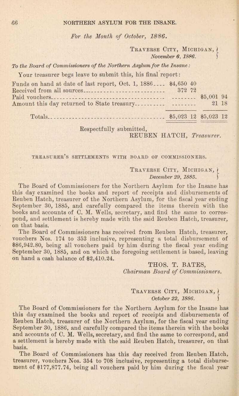 For the Month of October, 1886. Traverse City, Michigan, November 6, 1886. To the Board of Commissioners of the Northern Asylum for the Insane : Your treasurer begs leave to submit this, his final report: Funds on hand at date of last report, Oct. 1, 1886_ $4,650 40 Received from all sources__ 372 72 Paid vouchers__ _ $5,001 94 Amount this day returned to State treasury_ _ 21 18 Totals_ $5,023 12 $5,023 12 Respectfully submitted, REUBEN HATCH, Treasurer. treasurer’s settlements with board of commissioners. Traverse City, Michigan, ) December 29, 1885. f The Board of Commissioners for the Northern Asylum for the Insane has this day examined the books and report of receipts and disbursements of Reuben Hatch, treasurer of the Northern Asylum, for the fiscal year ending September 30, 1885, and carefully compared the items therein with the books and accounts of C. M. Wells, secretary, and find the same to corres¬ pond, and settlement is hereby made with the said Reuben Hatch, treasurer, on that basis. The Board of Commissioners has received from Reuben Hatch, treasurer, vouchers Nos. 174 to 353 inclusive, representing a total disbursement of $86,942.80, being all vouchers paid by him during the fiscal year ending September 30, 1885, and on which the foregoing settlement is based, leaving on hand a cash balance of $2,410.24. THOS. T. BATES, Chairman Board of Commissioners. Traverse City, Michigan, ) October 22, 1886. j The Board of Commissioners for the Northern Asylum for the Insane has this day examined the books and report of receipts and disbursements of Reuben Hatch, treasurer of the Northern Asylum, for the fiscal year ending September 30, 1886, and carefully compared the items therein with the books and accounts of C. M. Wells, secretary, and find the same to correspond, and a settlement is hereby made with the said Reuben Hatch, treasurer, on that basis. The Board of Commissioners has this day received from Reuben Hatch, treasurer, vouchers Nos. 354 to 708 inclusive, representing a total disburse¬ ment of $177,877.74, being all vouchers paid by him during the fiscal year