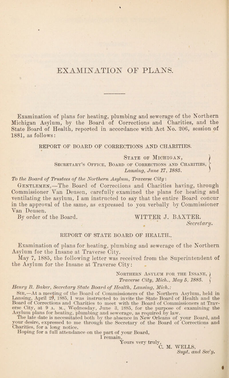 KX A MIX ATI OX OF PLANS. Examination of plans for heating, plumbing and sewerage of the Northern Michigan Asylum, by the Board of Corrections and Charities, and the State Board of Health, reported in accordance with Act No. 206, session of 1881, as follows: REPORT OF BOARD OF CORRECTIONS AND CHARITIES. • . State of Michigan, ) Secretary’s Office, Board of Corrections and Charities, r Lansing, June 17, 1885. ) To the Board of Trustees of the Northern Asylum, Traverse City : Gentlemen,—The Board of Corrections and Charities having, through Commissioner Van Deusen, carefully examined the plans for heating and ventilating the asylum, I am instructed to say that the entire Board concur in the approval of the same, as expressed to you verbally by Commissioner Van Deusen. By order of the Board. WITTER J. BANTER. Secretary. REPORT OF STATE BOARD OF HEALTH.. Examination of plans for heating, plumbing and sewerage of the Northern Asylum for the Insane at Traverse City. May 7, 1885, the following letter was received from the Superintendent of the Asylum for the Insane at Traverse City: Northern Asylum for the Insane, ) Traverse City, Mich., May 5. 1885. j Henry B. Baker, Secretary State Board of Health, Lansing, Mich.: Sir,—At a meeting of the Board of Commissioners of the Northern Asylum, held in Lansing, April 29, 1885, I was instructed to invite the State Board of Health and the Board of Corrections and Charities to meet with the Board of Commissioners at Trav¬ erse City, at 9 a. m., Wednesday, June 3, 1885, for the purpose of examining the Asylum plans for heating, plumbing and sewerage, as required by law. The late date is necessitated both by the absence in New Orleans of your Board, and your desire, expressed to me through the Secretary of the Board of Corrections and Charities, for a long notice. Hoping for a full attendance on the part of your Board, I remain, Yours very truly, C. M. WELLS, Supt. and Secy.