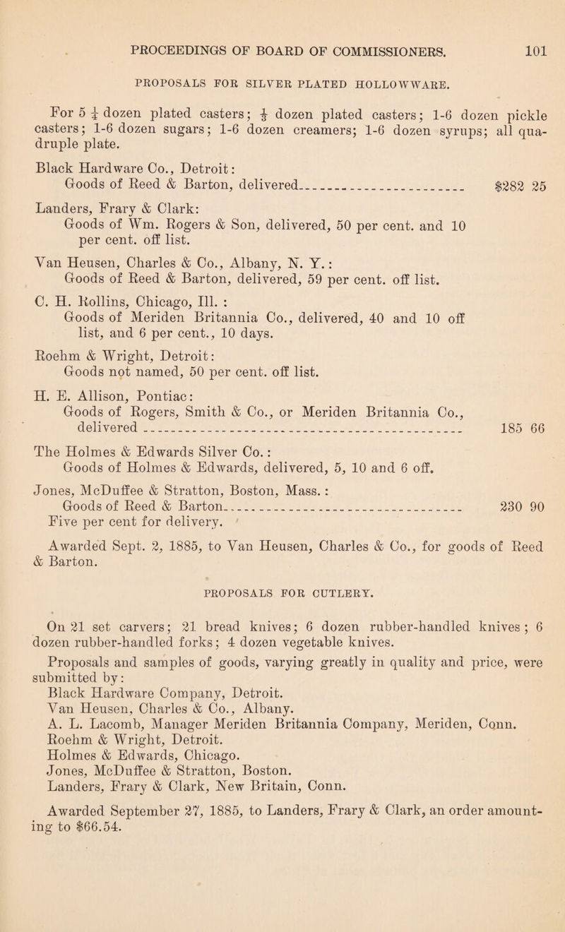 PROPOSALS FOR SILVER PLATED HOLLOWWARE. For 5 i dozen plated casters; J dozen plated casters; 1-6 dozen pickle casters; 1-6 dozen sugars; 1-6 dozen creamers; 1-6 dozen syrups; all qua¬ druple plate. Black Hardware Co., Detroit: Goods of Reed & Barton, delivered_-_ $282 25 Landers, Frary & Clark: Goods of Wm. Rogers & Son, delivered, 50 per cent, and 10 per cent, off list. Van Heusen, Charles & Co., Albany, Y. Y.: Goods of Reed & Barton, delivered, 59 per cent, off list. C. H. Rollins, Chicago, Ill. : Goods of Meriden Britannia Co., delivered, 40 and 10 off list, and 6 per cent., 10 days. Roehm & Wright, Detroit: Goods not named, 50 per cent, off list. H. E. Allison, Pontiac: Goods of Rogers, Smith & Co., or Meriden Britannia Co., delivered__ 185 66 The Holmes & Edwards Silver Co.: Goods of Holmes & Edwards, delivered, 5, 10 and 6 off. Jones, McDuffee & Stratton, Boston, Mass. : Goods of Reed & Barton____ 230 90 Five per cent for delivery. Awarded Sept. 2, 1885, to Van Heusen, Charles & Co., for goods of Reed & Barton. PROPOSALS FOR CUTLERY. On 21 set carvers; 21 bread knives; 6 dozen rubber-handled knives; 6 dozen rubber-handled forks; 4 dozen vegetable knives. Proposals and samples of goods, varying greatly in quality and price, were submitted by: Black Hardware Company, Detroit. Van Heusen, Charles & Co., Albany. A. L. Lacomb, Manager Meriden Britannia Company, Meriden, Conn. Roehm & Wright, Detroit. Holmes & Edwards, Chicago. Jones, McDuffee & Stratton, Boston. Landers, Frary & Clark, Yew Britain, Conn. Awarded September 27, 1885, to Landers, Frary & Clark, an order amount¬ ing to $66.54.