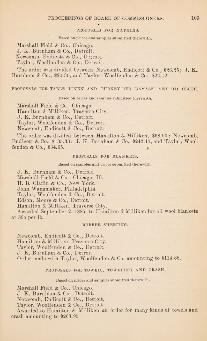 PROPOSALS FOR NAPKINS. Based on prices and samples submitted therewith. Marshall Field & Co., Chicago. J. K. Burnham & Co., Detroit. Newcomb, Eadicott & Co., Datroit. Taylor, Woolfenden & Co., Detroit. The order was divided between Newcomb, Endicott & Co., $26.25; J. K. Burnham & Co., $20.30, and Taylor, Woolfenden & Co., $22.12. PROPOSALS FOR TABLE LINEN AND TURKEY-RED DAMASK AND OIL—CLOTH. Based on prices and samples submitted therewith. Marshall Field & Co., Chicago. Hamilton & Milliken, Traverse City. J. K. Burnham & Co., Detroit. Taylor, Woolfenden & Co., Detroit. Newcomb, Endicott & Co., Detroit. The order was divided between Hamilton & Milliken, $68.90 ; Newcomb,. Endicott & Co., $135.33; J. K. Burnham & Co., $242.17, and Taylor, Wool¬ fenden & Co., $34.65. * PROPOSALS FOR BLANKETS. Based on samples and prices submitted therewith. J. K. Burnham & Co., Detroit. Marshall Field & Co., Chicago, Ill. H. B. Claflin & Co., New York. John Wanamaker, Philadelphia. Taylor, Woolfenden & Co., Detroit. Edson, Moore & Co., Detroit. Hamilton & Milliken, Traverse City. Awarded September 2, 1885, to Hamilton & Milliken for all wool blankets at 50c per lb. RUBBER SHEETING. New’comb, Endicott & Co., Detroit. Hamilton & Milliken, Traverse City. Taylor, Woolfenden & Co., Detroit. J. K. Burnham & Co., Detroit. Order made with Taylor, Woolfenden & Co. amounting to $114.88. PROPOSALS FOR TOWELS, TOWELING AND CRASH. Based on prices and samples submitted therewith. Marshall Field & Co., Chicago. J. K. Burnham & Co., Detroit. Newcomb, Endicott & Co., Detroit. Taylor, Woolfenden & Co., Detroit. Awarded to Hamilton & Milliken an order for many kinds of towels and crash amounting to $263.95