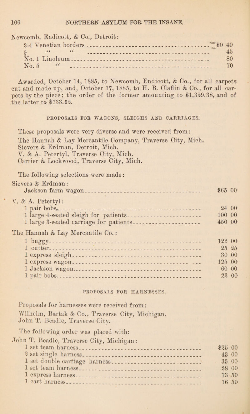 $0 40 45 80 70 Awarded, October 14, 1885, to Newcomb, Endicott, & Co., for all carpets cut and made up, and, October 17, 1885, to H. B. Claflin & Co., for all car¬ pets by the piece; the order of the former amounting to $1,329.38, and of the latter t© $733.62. PROPOSALS FOR WAGONS, SLEIGHS AND CARRIAGES. These proposals were very diverse and were received from: The. Hannah & Lay Mercantile Company, Traverse City, Mich. Sievers & Erdman, Detroit, Mich. V. & A. Petertyl, Traverse City, Mich. Carrier & Lockwood, Traverse City, Mich. The following selections were made: Sievers & Erdman: Jackson farm wagon_ Y. & A. Petertyl: 1 pair bobs___ 1 large 4-seated sleigh for patients._ 1 large 3-seated carriage for patients The Hannah & Lay Mercantile Co. : i buggy.. 1 cutter__ 1 express sleigh_ 1 express wagon_ 1 Jackson wagon___ 1 pair bobs_i _. PROPOSALS FOR HARNESSES. Proposals for harnesses were received from: Wilhelm, Bartak & Co., Traverse City, Michigan. John T. Beadle, Traverse City. The following order was placed with: John T. Beadle, Traverse City, Michigan: 1 set team harness_ 2 set single harness_ 1 set double carriage harness_ 1 set team harness_ 1 express harness_ 1 cart harness_ $25 00 43 00 35 00 28 00 13 50 16 50 $65 00' 24 00 100 00 450 00 122 00 25 25 30 00 125 00 60 00 23 00 Newcomb, Endicott, & Co., Detroit: 2-4 Venetian borders. 5. (( << 8 - No. 1 Linoleum_...- No. 5 “ ..—