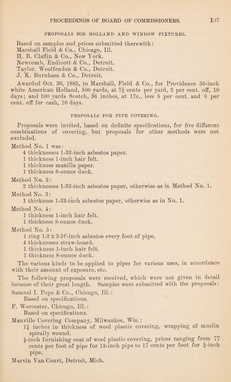 PROPOSALS FOR HOLLAND AND WINDOW FIXTURES. Based on samplos and prices submitted therewith: Marshall Field & Co., Chicago, Ill. H. B. Claflin & Co., Mew York. Newcomb, Endicott & Co., Detroit. Taylor. Woolfenden & Co., Detroit. J. K. Burnham & Co., Detroit. Awarded Oct. 30, 1885, to Marshall, Field & Co., for Providence 36-inch white American Holland, 500 yards, at 7-j- cents per yard, 2 per cent, off, 10 days; and 100 yards Scotch, 36 inches, at 17c., less 5 per cent, and 6 per cent, off for cash, 10 days. PROPOSALS FOR PIPE COVERING. Proposals were invited, based on definite specifications, for five different, combinations of covering, but proposals for other methods were not excluded. Method No. 1 was: 4 thicknesses 1-32-inch asbestos paper. 1 thickness 1-inch hair felt. 1 thickness manilla paper. 1 thickness 8-ounce duck. Method No. 2: 2 thicknesses 1-32-inch asbestos paper, otherwise as in Method No. 1. Method No. 3: 1 thickness 1-32-inch asbestos paper, otherwise as in No. 1. Method No. 4: 1 thickness 1-inch hair felt. 1 thickness 8-ounce duck. Method No. 5: 1 ring 1-2 x 3-16-inch asbestos every foot of pipe. 4 thicknesses straw-board. 1 thickness 1-inch hair felt. 1 thickness 8-ounce duck. The various kinds to be applied to pipes for various uses, in accordance with their amount of exposure, etc. The following proposals were received, which were not given in detail because of their great length. Samples were submitted with the proposals: Samuel I. Pope & Co., Chicago, Ill. : Based on specifications. F. Worcester, Chicago, Ill. : Based on specifications. Manville Covering Company, Milwaukee, Wis.: If inches in thickness of wool plastic covering, wrapping of muslin spirally wound. ^-inch furnishing coat of wool plastic covering, prices ranging from 77 cents per foot of pipe for 12-inch pipe to 17 cents per foot for f-inch pipe. Marvin Van Court, Detroit, Mich.