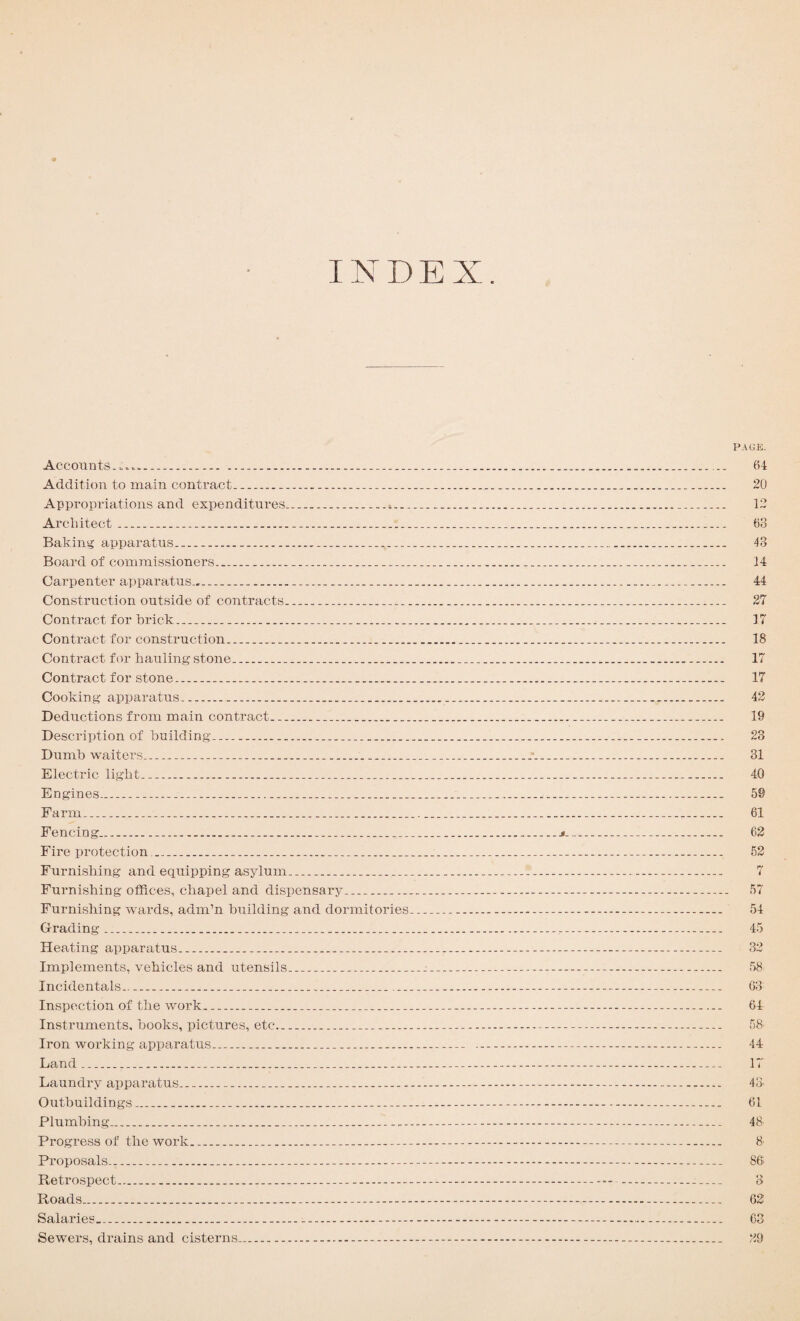 INDEX. Accounts. ...... Addition to main contract..... Appropriations and expenditures....s.._. Architect .......... Baking apparatus....... Board of commissioners...... Carpenter apparatus—.... Construction outside of contracts... Contract for brick..... Contract for construction.. Contract for hauling stone.... Contract for stone....... Cooking apparatus.... Deductions from main contract..... Description of building.... Dumb waiters........*. Electric light........ Engines.......... Farm............ Fencing..... Fire protection....... Furnishing and equipping asylum........ Furnishing offices, chapel and dispensary... Furnishing wards, adm’n building and dormitories... Grading .... Heating apparatus...... Implements, vehicles and utensils_____ Incidentals..... Inspection of the work.......... Instruments, books, pictures, etc...... Iron working apparatus...... Land ............ Laundry apparatus.... Outbuildings....-. Plumbing........ Progress of the work....-.-.. Proposals......-. Retrospect.... Roads.......-. Salaries........-.-.- Sewers, drains and cisterns.... PACE. 64 20 12 63 13 14 44 27 17 18 17 17 42 19 23 31 40 59 61 62 52 7 57 54 45 32 58 63 64 58- 44 17 43. 61 48 8' 86 o t> 62 63 29