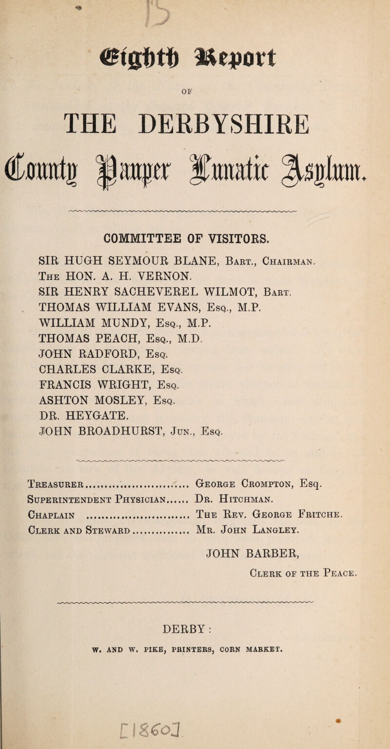 UBigfotf) Report OF THE DERBYSHIRE Cramtjj $ mater Curat ic %%%bm. COMMITTEE OF VISITORS. SIR HUGH SEYMOUR BLANE, Bart., Chairman. The HON. A. H. VERNON. SIR HENRY SACHEVEREL WILMOT, Bart. THOMAS WILLIAM EVANS, Esq., M.P. WILLIAM MUNDY, Esq., M.P. THOMAS PEACH, Esq., M.D. JOHN RADFORD, Esq. CHARLES CLARKE, Esq. FRANCIS WRIGHT, Esq. ASHTON MOSLEY, Esq. DR. HEYGATE. JOHN BROADHURST, Jun., Esq. Treasurer. Superintendent Physician Chaplain . Clerk and Steward. JOHN BARBER, Clerk of the Peace. George Crompton, Esq. Dr. Hitchman. The Rev. George Fritche. Mr. John Langley. DERBY: W. AND W. PIKE, PRINTERS, CORN MARKET. [IStoJ