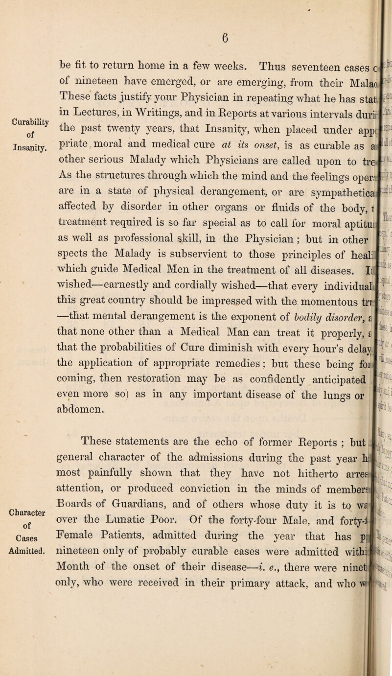 Curability of Insanity. Character of Cases Admitted. be fit to return home in a few weeks. Thus seventeen cases c of nineteen have emerged, or are emerging, from their Malao These facts justify your Physician in repeating what he has stat in Lectures, in Writings, and in Reports at various intervals durii the past twenty years, that Insanity, when placed under appi priate moral and medical cure at its onset, is as curable as a other serious Malady which Physicians are called upon to tre As the structures through which the mind and the feelings oper are in a state of physical derangement, or are sympathetica affected by disorder in other organs or fluids of the body, t treatment required is so far special as to call for moral aptitui as well as professional skill, in the Physician; but in other spects the Malady is subservient to those principles of heali which guide Medical Men in the treatment of all diseases. It wished—earnestly and cordially wished—that every individual this great country should be impressed with the momentous trr —that mental derangement is the exponent of bodily disorder, s that none other than a Medical Man can treat it properly, g that the probabilities of Cure diminish with every hour’s dela}? the application of appropriate remedies; but these being foi coming, then restoration may be as confidently anticipated even more so) as in any important disease of the lungs or abdomen. to .111 IC1 fill iil|i ail '■I' itfor imo, snm'l! Isjr t la These statements are the echo of former Reports ; but.#-, z rfifi general character of the admissions during the past year h most painfully shown that they have not hitherto arres attention, or produced conviction in the minds of member? Boards of Guardians, and of others whose duty it is to we over the Lunatic Poor. Of the forty-four Male, and forty-1 Female Patients, admitted during the year that has p: nineteen only of probably curable cases were admitted withi Month of the onset of their disease—i. e., there were ninet only, who were received in their primary attack, and who w 14 to