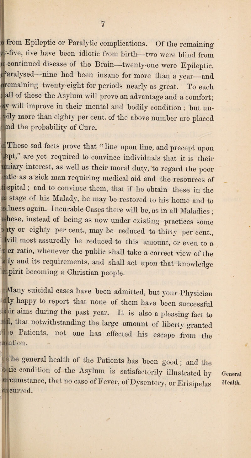 from Epileptic or Paralytic complications. Of the remaining1 -five, five have been idiotic from birth—two were blind from -continued disease of the Brain—twenty-one were Epileptic, Paralysed nine had been insane for more than a year—and emaining twenty-eight for periods nearly as great. To each (all of these the Asylum will prove an advantage and a comfort; y will improve in their mental and bodily condition ; but un- ipily more than eighty per cent, of the above number are placed • Jnd the probability of Cure. ; | These sad facts prove that “line upon line, and precept upon \kpt,” are yet required to convince individuals that it is their uniary interest, as well as their moral duty, to regard the poor aitic as a sick man requiring medical aid and the resources of d spital; and to convince them, that if he obtain these in the ^ stage of his Malady, he may be restored to his home and to illness again. Incurable Cases there will be, as in all Maladies ; ?iahese, instead of being as now under existing practices some 3 jity 01 eighty per cent., may be reduced to thirty per cent., fvill most assuiedly be reduced to this amount, or even to a i ei latio, whene\ ei the public shall take a correct view of the Wy and its i equii ements, and shall act upon that knowledge hspirit becoming a Christian people. liMany suicidal cases have been admitted, but your Physician itfly happy to report that none of them have been successful tii dr aims during the past year. It is also a pleasing fact to 4jp that notwithstanding the large amount of liberty granted d ie Patients, not one has effected his escape from the id ution. ijj.he geneial health of the Patients has been good; and the lic condition of the Asylum is satisfactorily illustrated by wcumstance, that no case of Fever, of Dysentery, or Erisipelas mcurred. Oenera! Healtk