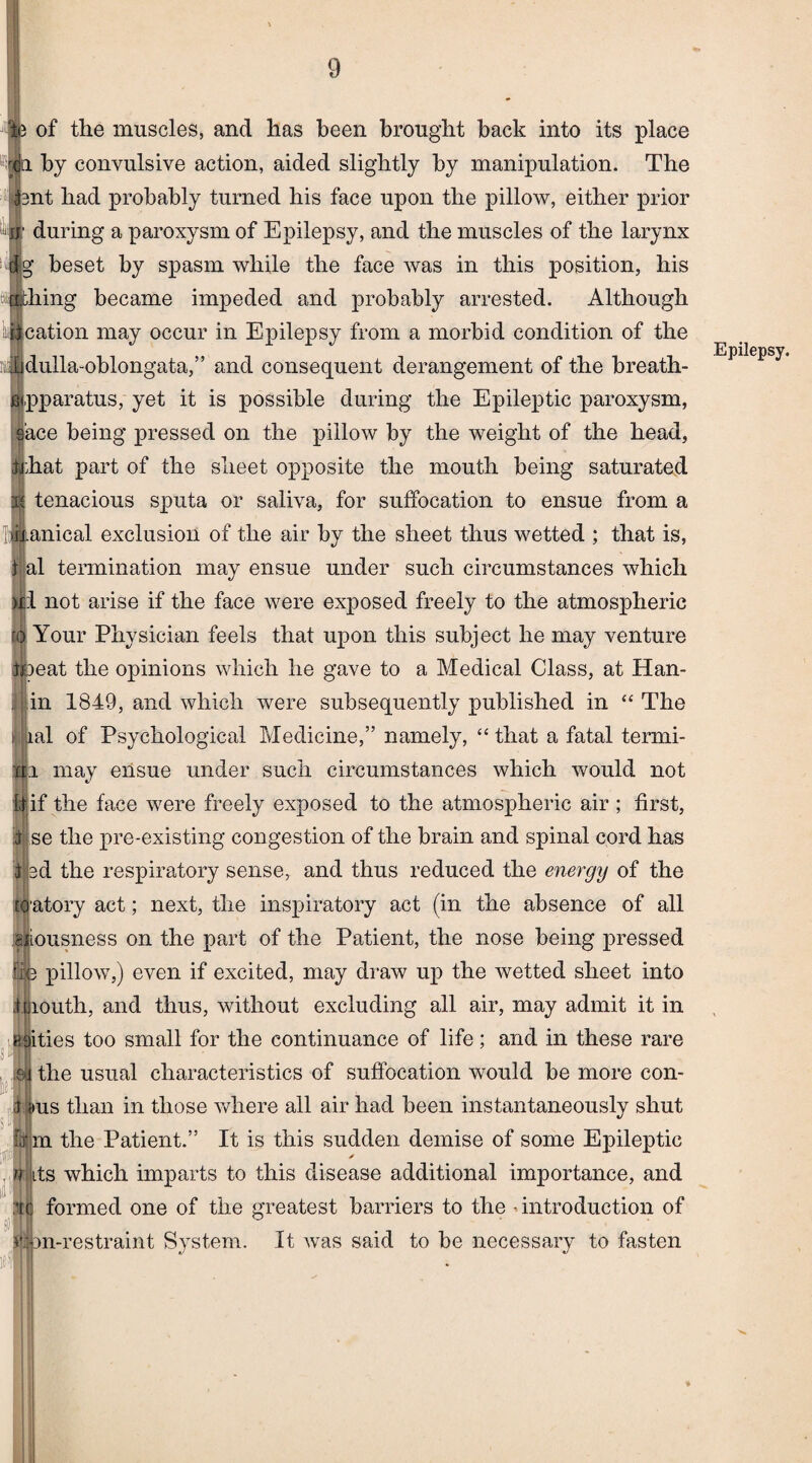 of the muscles, and has been brought back into its place ii by convulsive action, aided slightly by manipulation. The nt had probably turned his face upon the pillow, either prior j| during a paroxysm of Epilepsy, and the muscles of the larynx g beset by spasm while the face was in this position, his hing became impeded and probably arrested. Although cation may occur in Epilepsy from a morbid condition of the dulla-oblongata,” and consequent derangement of the breath- pparatus, yet it is possible during the Epileptic paroxysm, @ace being pressed on the pillow by the weight of the head, trhat part of the sheet opposite the mouth being saturated J tenacious sputa or saliva, for suffocation to ensue from a I;|ii.anical exclusion of the air by the sheet thus wetted ; that is, al termination may ensue under such circumstances which I not arise if the face were exposed freely to the atmospheric Your Physician feels that upon this subject he may venture tjpeat the opinions which he gave to a Medical Class, at Han- j; in 1849, and which were subsequently published in “ The ; ial of Psychological Medicine,” namely, “ that a fatal termi¬ ni may eilsue under such circumstances which would not If if the face were freely exposed to the atmospheric air ; first, i se the pre-existing congestion of the brain and spinal cord has | ed the respiratory sense, and thus reduced the energy of the (catory act; next, the inspiratory act (in the absence of all MLOusness on the part of the Patient, the nose being pressed ffle pillow,) even if excited, may draw up the wetted sheet into imouth, and thus, without excluding all air, may admit it in Biities too small for the continuance of life; and in these rare ©4 the usual characteristics of suffocation would be more con- >t ms than in those where all air had been instantaneously shut jm the Patient.” It is this sudden demise of some Epileptic * n its which imparts to this disease additional importance, and formed one of the greatest barriers to the introduction of on-restraint System. It was said to be necessary to fasten # Epilepsy.