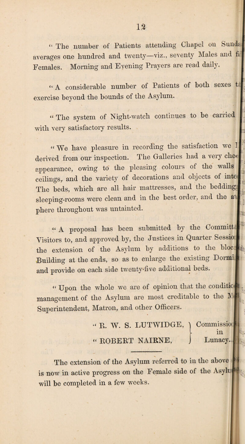 “ The number of Patients attending Chapel on Sundfc averages one hundred and twenty—viz., seventy Males and fii Females. Morning and Evening Prayers are read daily. “ A considerable number of Patients of both sexes t; exercise beyond the bounds of the Asylum. “ The system of Night-watch continues to be carried with very satisfactory results. I u We have pleasure in recording the satisfaction we I derived from our inspection. The Galleries had a very che^ appearance, owing to the pleasing colours of the walls I ceilings, and the variety of decorations and objects of inte The beds, which are all hair mattresses, and the bedding sleeping-rooms were clean and in the best order, and the at I phere throughout was untainted. tit Ml tl A proposal has been submitted by the Commits Visitors to, and approved by, the Justices in Quarter Sessio: the extension of the Asylum by additions to tne bloc: j Building at the ends, so as to enlarge the existing Dormi and provide on each side twenty-five adcdiional beds. “ Upon the whole we are of opinion that the conditic management of the Asylum are most creditable to the IV! Superintendent, Matron, and other Officers. Si “ R. W. S. LUTWIDGE, “ ROBERT NAIRNE, Commissio: in Lunacy.. I 0 The extension of the Asylum referred to in the above is now in active progress on the Female side of the AsylrjM will be completed in a few weeks.