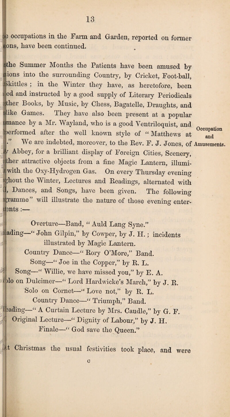 f 3 occupations in the Farm and Garden, reported on former ions, have been continued. * sthe Summer Months the Patients have been amused by * [ions into the surrounding Country, by Cricket, Foot-ball, Whittles ; in the Winter they have, as heretofore, been l ied and instructed by a good supply of Literary Periodicals [jlther Books, by Music, by Chess, Bagatelle, Draughts, and [ike Games. They have also been present at a popular mance by a Mr. Wayland, who is a good Ventriloquist, and performed after the well known style of “ Matthews at Occ^tl0n Me aie indebted, moreover, to the Bev. F. J. Jones, of Amusements. Abbey, for a brilliant display of Foreign Cities, Scenery, fjther attractive objects from a fine Magic Lantern, illumi- ‘|with the Oxy-Hydrogen Gas. On every Thursday evening ;hout the Winter, Lectures and Readings, alternated with , Dances, and Songs, have been given. The following gramme” will illustrate the nature of those evening enter- pfents :— Overture—Band, “ Auld Lang Syne.” iading—1“ John Gilpin,” by Cowper, by J. H.; incidents illustrated by Magic Lantern. Country Dance—“ Rory O’More,” Band. Song—“ Joe in the Copper,” by R. L. Song—“ Willie, we have missed you,” by E. A. )lo on Dulcimer—“ Lord Hardwicke’s March,” by J. R. Solo on Cornet—“ Love not,” by R. L. Country Dance—“ Triumph,” Band, fading—“ A Curtain Lecture by Mrs. Caudle,” by G. F. Original Lecture— Dignity of Labour,” by J. H. Finale— God save the Queen.” t Christmas the usual festivities took place, and were c