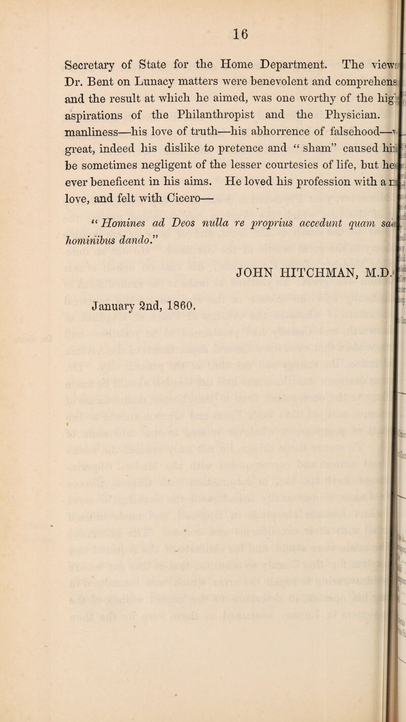 Secretary of State for the Home Department. The views Dr. Bent on Lunacy matters were benevolent and comprehens and the result at which he aimed, was one worthy of the liig: aspirations of the Philanthropist and the Physician, manliness—his love of truth—his abhorrence of falsehood—-t , great, indeed his dislike to pretence and “ sham” caused hi: he sometimes negligent of the lesser courtesies of life, hut he ever beneficent in his aims. He loved his profession with a r love, and felt with Cicero— “ Homines ad Deos nulla re projorius ciccedunt quam sai hominibus dando JOHN HITCHMAN, m.d. r January 2nd, 1860.