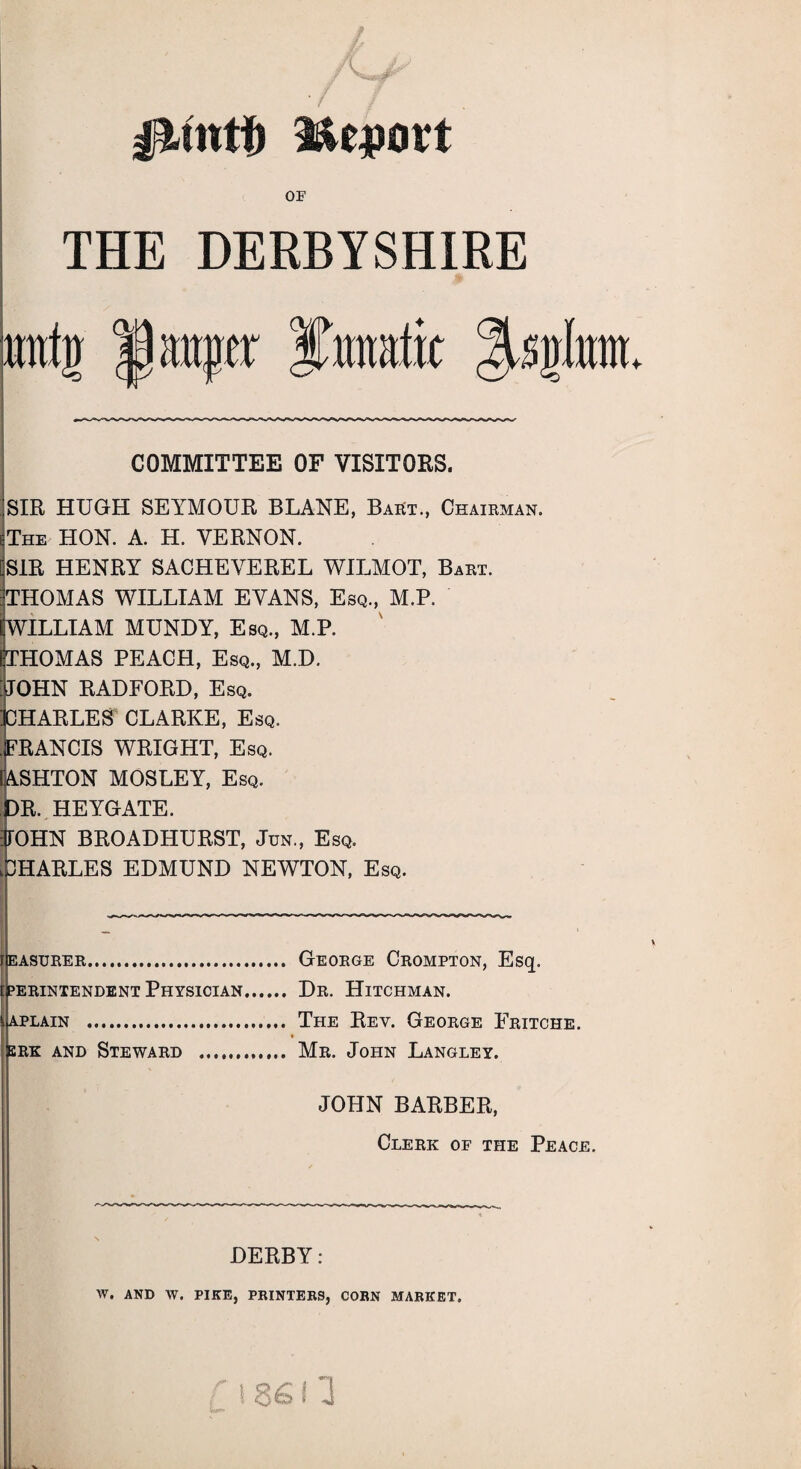 Report or THE DERBYSHIRE imtg Jjmqjar ITmfit ^S|Iitm. COMMITTEE OF VISITORS. SIR HUGH SEYMOUR BLANE, BaEt., Chairman. The HON. A. H. VERNON. SIR HENRY SACHEVEREL WILMOT, Bart. THOMAS WILLIAM EVANS, Esq., M.P. WILLIAM MUNDY, Esq., M.P. HOMAS PEACH, Esq., M.D. OHN RADFORD, Esq. HARLES CLARKE, Esq. .FRANCIS WRIGHT, Esq. 1 ASHTON MOSLEY, Esq. DR. HEYGATE. FOHN BROADHURST, Jun., Esq. ^HARLES EDMUND NEWTON, Esq. iIeasurer. George Crompton, Esq. perintendent Physician. Dr. Hitchman. aplain . The Rev. George Fritche. srk and Steward . Mr. John Langley. JOHN BARBER, Clerk of the Peace. DERBY: W. AND W. PIKE, PRINTERS, CORN MARKET.