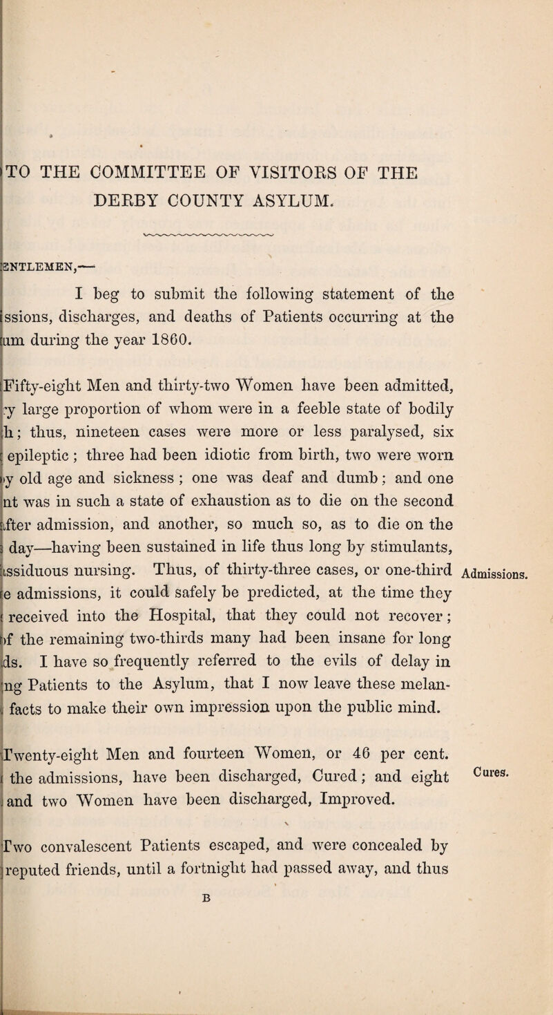 # TO THE COMMITTEE OF VISITORS OF THE DERBY COUNTY ASYLUM. ENTLEMEN,-—■ I beg to submit the following statement of the ssions, discharges, and deaths of Patients occurring at the am during the year 1860. Fifty-eight Men and thirty-two Women have been admitted, ?y large proportion of whom were in a feeble state of bodily ;h; thus, nineteen cases were more or less paralysed, six epileptic ; three had been idiotic from birth, two were worn >y old age and sickness ; one was deaf and dumb; and one nt was in such a state of exhaustion as to die on the second lifter admission, and another, so much so, as to die on the day—having been sustained in life thus long by stimulants, iissiduous nursing. Thus, of thirty-three cases, or one-third re admissions, it could safely be predicted, at the time they received into the Hospital, that they could not recover; i)f the remaining two-thirds many had been insane for long els. I have so frequently referred to the evils of delay in ng Patients to the Asylum, that I now leave these melan- facts to make their own impression upon the public mind. Twenty-eight Men and fourteen Women, or 46 per cent, the admissions, have been discharged, Cured; and eight and two Women have been discharged, Improved. / v Two convalescent Patients escaped, and were concealed by reputed friends, until a fortnight had passed away, and thus B Admissions. Cures.