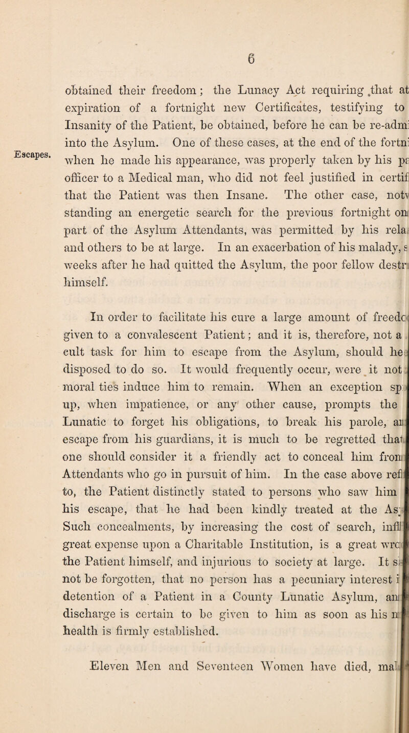 Escapes. obtained their freedom; the Lunacy Act requiring .that at expiration of a fortnight new Certificates, testifying to Insanity of the Patient, be obtained, before he can be re-admi into the Asylum. One of these cases, at the end of the fortn: when he made his appearance, was properly taken by his ps officer to a Medical man, who did not feel justified in certif that the Patient w7as then Insane. The other case, notv standing an energetic search for the previous fortnight on part of the Asylum Attendants, was permitted by his rela and others to be at large. In an exacerbation of his malady, s weeks after he had quitted the Asylum, the poor fellow destr himself. In order to facilitate his cure a large amount of freedc given to a convalescent Patient; and it is, therefore, not a cult task for him to escape from the Asylum, should he disposed to do so. It would frequently occur, were it not moral ties induce him to remain. When an exception sp up, when impatience, or any other cause, prompts the Lunatic to forget his obligations, to break his parole, an escape from his guardians, it is much to be regretted that one should consider it a friendly act to conceal him front Attendants who go in pursuit of him. In the case above ref to, the Patient distinctly stated to persons who saw him his escape, that he had been kindly treated at the As Such concealments, by increasing the cost of search, infll great expense upon a Charitable Institution, is a great wrc the Patient himself, and injurious to society at large. It s' not be forgotten, that no person has a pecuniary interest i detention of a Patient in a County Lunatic Asylum, an discharge is certain to bo given to him as soon as his n J; health is firmly established. Eleven Men and Seventeen Women have died, mail