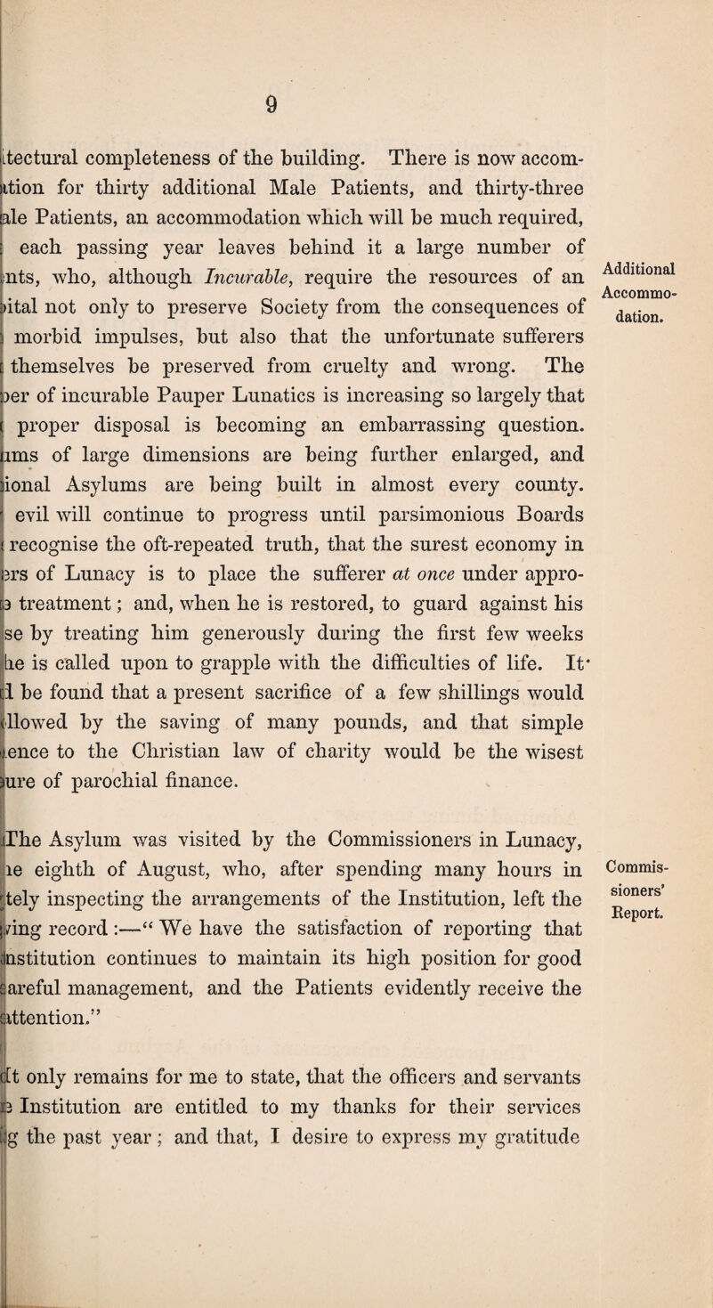 0 Itectural completeness of the building. There is now accom- ition for thirty additional Male Patients, and thirty-three ale Patients, an accommodation which will be much required, each passing year leaves behind it a large number of nts, who, although Incurable, require the resources of an aital not only to preserve Society from the consequences of morbid impulses, hut also that the unfortunate sufferers themselves he preserved from cruelty and wrong. The »er of incurable Pauper Lunatics is increasing so largely that proper disposal is becoming an embarrassing question, ims of large dimensions are being further enlarged, and ional Asylums are being built in almost every county, evil will continue to progress until parsimonious Boards recognise the oft-repeated truth, that the surest economy in 3rs of Lunacy is to place the sufferer at once under appro- 3 treatment; and, when he is restored, to guard against his se by treating him generously during the first few weeks lie is called upon to grapple with the difficulties of life. It* 1 he found that a present sacrifice of a few shillings would (flowed by the saving of many pounds, and that simple ence to the Christian law of charity would be the wisest ure of parochial finance. The Asylum was visited by the Commissioners in Lunacy, le eighth of August, who, after spending many hours in 'tely inspecting the arrangements of the Institution, left the j/ing record :—“ We have the satisfaction of reporting that (Institution continues to maintain its high position for good sareful management, and the Patients evidently receive the attention/’ fit only remains for me to state, that the officers and servants 13 Institution are entitled to my thanks for their services Ig the past year; and that, I desire to express my gratitude Additional Accommo¬ dation. Commis¬ sioners’ Report.