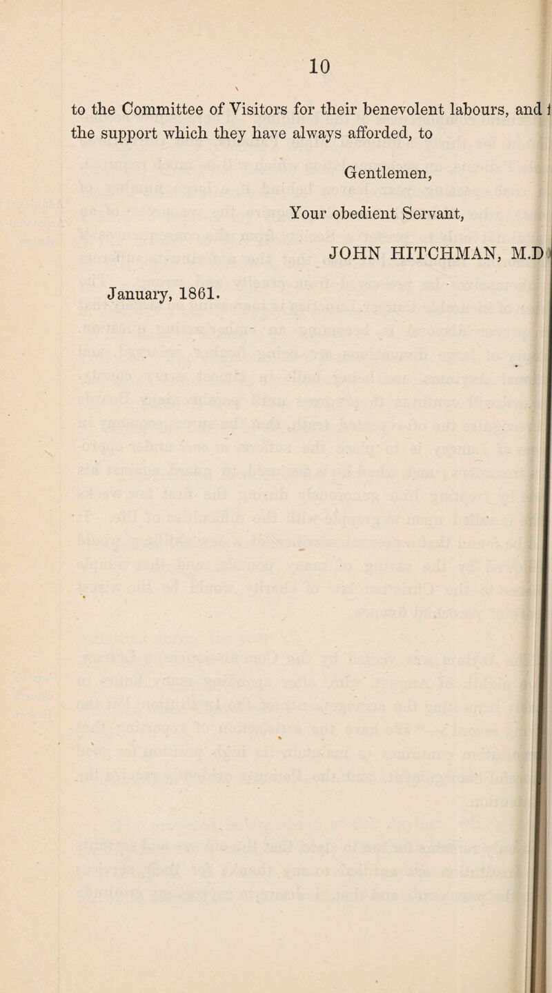 to the Committee of Visitors for their benevolent labours, and J the support which they have always afforded, to Gentlemen, Your obedient Servant, JOHN HITCHMAN, M.D January, 1861.