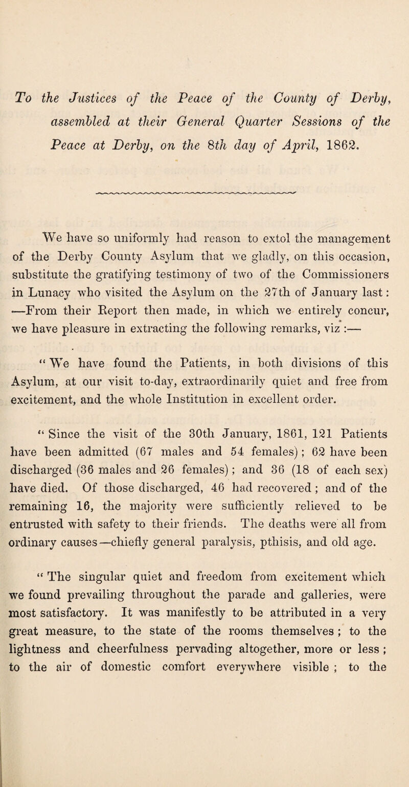 To the Justices of the Peace of the County of Derby, assembled at their General Quarter Sessions of the Peace at Derby, on the 8th day of April, 1862. We have so uniformly had reason to extol the management of the Derby County Asylum that we gladly, on this occasion, substitute the gratifying testimony of two of the Commissioners in Lunacy who visited the Asylum on the 27th of January last: -—From their Report then made, in which we entirely concur, we have pleasure in extracting the following remarks, viz — “ We have found the Patients, in both divisions of this Asylum, at our visit to-day, extraordinarily quiet and free from excitement, and the whole Institution in excellent order. “ Since the visit of the 30tli January, 1861, 121 Patients have been admitted (67 males and 54 females); 62 have been discharged (36 males and 26 females); and 36 (18 of each sex) have died. Of those discharged, 46 had recovered ; and of the remaining 16, the majority were sufficiently relieved to be entrusted with safety to their friends. The deaths were all from ordinary causes—chiefly general paralysis, pthisis, and old age. “ The singular quiet and freedom from excitement which we found prevailing throughout the parade and galleries, were most satisfactory. It was manifestly to be attributed in a very great measure, to the state of the rooms themselves ; to the lightness and cheerfulness pervading altogether, more or less ; to the air of domestic comfort everywhere visible ; to the