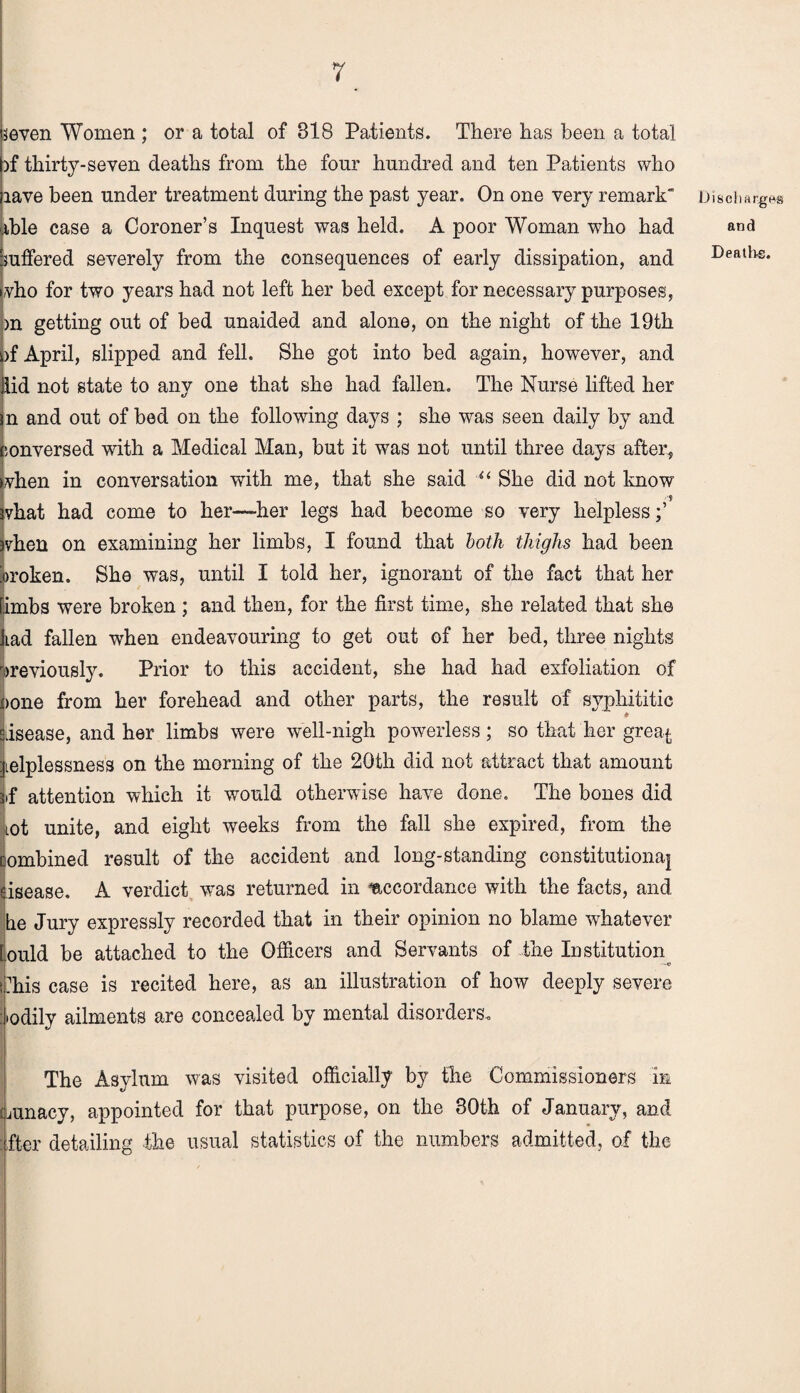 seven Women ; or a total of 318 Patients. There has been a total )f thirty-seven deaths from the four hundred and ten Patients who rave been under treatment during the past year. On one very remark able case a Coroner’s Inquest was held. A poor Woman wrho had suffered severely from the consequences of early dissipation, and vho for two years had not left her bed except for necessary purposes, >n getting out of bed unaided and alone, on the night of the 19th )f April, slipped and fell. She got into bed again, however, and Hid not state to any one that she had fallen. The Nurse lifted her n and out of bed on the following days ; she wras seen daily by and conversed with a Medical Man, but it was not until three days after, when in conversation with me, that she said u She did not know $ vhat had come to her—her legs had become so very helpless vhen on examining her limbs, I found that both thighs had been jroken. She was, until I told her, ignorant of the fact that her imbs were broken ; and then, for the first time, she related that she Lad fallen when endeavouring to get out of her bed, three nights previously. Prior to this accident, she had had exfoliation of )one from her forehead and other parts, the result of svphititic disease, and her limbs were well-nigh powerless; so that her grea^ helplessness on the morning of the 20tli did not attract that amount if attention which it would otherwise have done. The bones did Lot unite, and eight weeks from the fall she expired, from the combined result of the accident and long-standing constitutional isease. A verdict vTas returned in accordance with the facts, and he Jury expressly recorded that in their opinion no blame whatever lould be attached to the Officers and Servants of the Institution khis case is recited here, as an illustration of how deeply severe jiodily ailments are concealed by mental disorders. The Asylum was visited officially by the Commissioners in Liunacv, appointed for that purpose, on the 30th of January, and : fter detailing the usual statistics of the numbers admitted, of the DiscliHtgHs and Deaths.