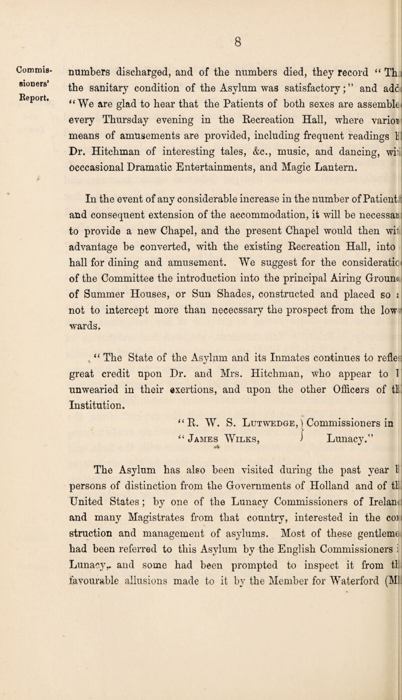 Commis¬ sioners' Report. numbers discharged, and of the numbers died, they record “ Th the sanitary condition of the Asylum was satisfactory;” and adc “ We are glad to hear that the Patients of both sexes are assemble every Thursday evening in the Recreation Hall, where varioi means of amusements are provided, including frequent readings 11 Dr. Hitchman of interesting tales, &c., music, and dancing, wit occcasional Dramatic Entertainments, and Magic Lantern. In the event of any considerable increase in the number of Patient, and consequent extension of the accommodation, it will be necessan to provide a new Chapel, and the present Chapel would then wit advantage be converted, with the existing Recreation Hall, into hall for dining and amusement. We suggest for the consideratic of the Committee the introduction into the principal Airing Ground of Summer Houses, or Sun Shades, constructed and placed so t not to intercept more than nececssary the prospect from the low wards. “ The State of the Asylum and its Inmates continues to reflei great credit upon Dr. and Mrs. Hitchman, who appear to 1 unwearied in their exertions, and upon the other Officers of tH Institution. “ R. W. S. Lutwedge,) Commissioners in “ James Wilks, J Lunacy.” The Asylum has also been visited during the past year l’ persons of distinction from the Governments of Holland and of tl United States; by one of the Lunacy Commissioners of Irelam and many Magistrates from that country, interested in the coi struction and management of asylums. Most of these gentlemt had been referred to this Asylum by the English Commissioners i Lunacy,, and some had been prompted to inspect it from tl! favourable allusions made to it by the Member for Waterford (Ml