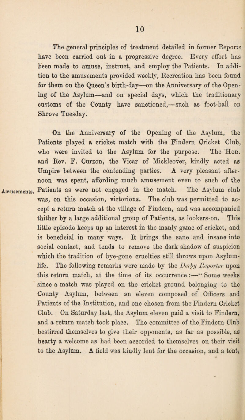 Amusements. The general principles of treatment detailed in former Reports have been carried out in a progressive degree. Every effort has been made to amuse, instruct, and employ the Patients. In addi¬ tion to the amusements provided weekly, Recreation has been found for them on the Queen’s birth-day—on the Anniversary of the Open¬ ing of the Asylum—and on special days, which the traditionary • customs of the County have sanctioned,—such as foot-ball on Shrove Tuesday. On the Anniversary of the Opening of the Asylum, the Patients played a cricket match with the Findern Cricket Club, who were invited to the Asylum for the purpose. The Hon. and Rev. F. Curzon, the Yicar of Mickleover, kindly acted as Umpire between the contending parties. A very pleasant after¬ noon was spent, affording much amusement even to such of the Patients as were not engaged in the match. The As}dum club was, on this occasion, victorious. The club was permitted to ac¬ cept a return match at the village of Findern, and was accompanied thither by a large additional group of Patients, as lookers-on. This little episode keeps up an interest in the manly game of cricket, and is beneficial in many ways. It brings the sane and insane into social contact, and tends to remove the dark shadow of suspicion which the tradition of bye-gone cruelties still throws upon Asylum- life. The following remarks were made by the Derby Reporter upon this return match, at the time of its occurrence :—“ Some weeks since a match was played on the cricket ground belonging to the County Asylum, between an eleven composed of Officers and Patients of the Institution, and one chosen from the Findern Cricket Club. On Saturday last, the Asylum eleven paid a visit to Findern, and a return match took place. The committee of the Findern Club bestirred themselves to give their opponents, as far as possible, as hearty a welcome as had been accorded to themselves on their visit to the Asylum. A field was kindly lent for the occasion, and a tent,