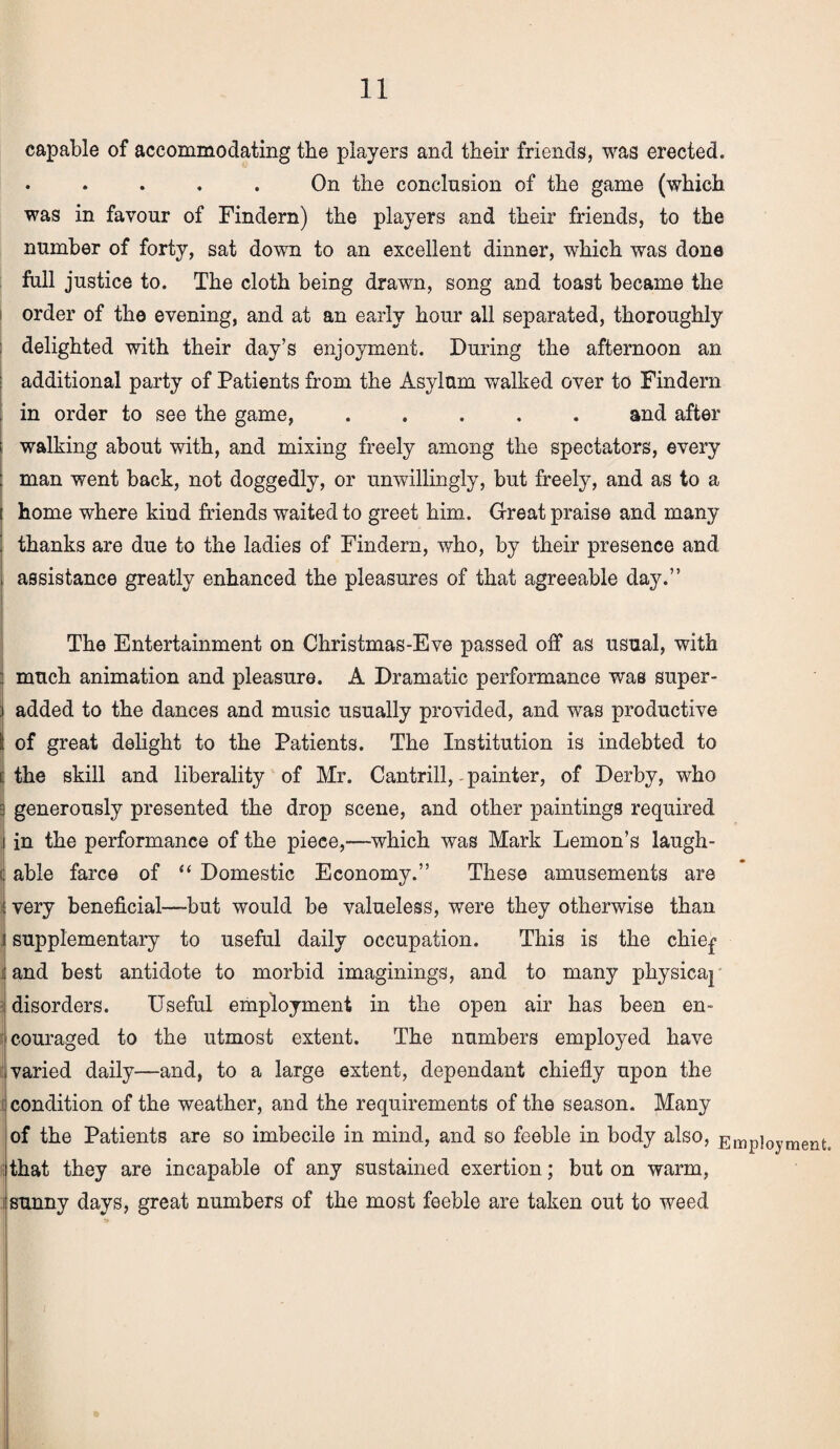 capable of accommodating the players and their friends, was erected. . . . . . On the conclusion of the game (which was in favour of Findern) the players and their friends, to the number of forty, sat down to an excellent dinner, which was done full justice to. The cloth being drawn, song and toast became the order of the evening, and at an early hour all separated, thoroughly delighted with their day’s enjoyment. During the afternoon an additional party of Patients from the Asylum walked over to Findern in order to see the game,.and after i walking about with, and mixing freely among the spectators, every : man went back, not doggedly, or unwillingly, but freely, and as to a i home where kind friends waited to greet him. Great praise and many i thanks are due to the ladies of Findern, who, by their presence and j assistance greatly enhanced the pleasures of that agreeable day.” The Entertainment on Christmas-Eve passed off as usual, with : much animation and pleasure. A Dramatic performance was super- i added to the dances and music usually provided, and was productive S of great delight to the Patients. The Institution is indebted to i:the skill and liberality of Mr. Cantrill,-painter, of Derby, who i generously presented the drop scene, and other paintings required i in the performance of the piece,—which was Mark Lemon’s laugh- l able farce of “ Domestic Economy.” These amusements are i very beneficial—but would be valueless, were they otherwise than i supplementary to useful daily occupation. This is the chief ; and best antidote to morbid imaginings, and to many physicaj i disorders. Useful employment in the open air has been en¬ couraged to the utmost extent. The numbers employed have varied daily—and, to a large extent, dependant chiefly upon the condition of the weather, and the requirements of the season. Many of the Patients are so imbecile in mind, and so feeble in body also, Employment, that they are incapable of any sustained exertion; but on warm, i sunny days, great numbers of the most feeble are taken out to weed