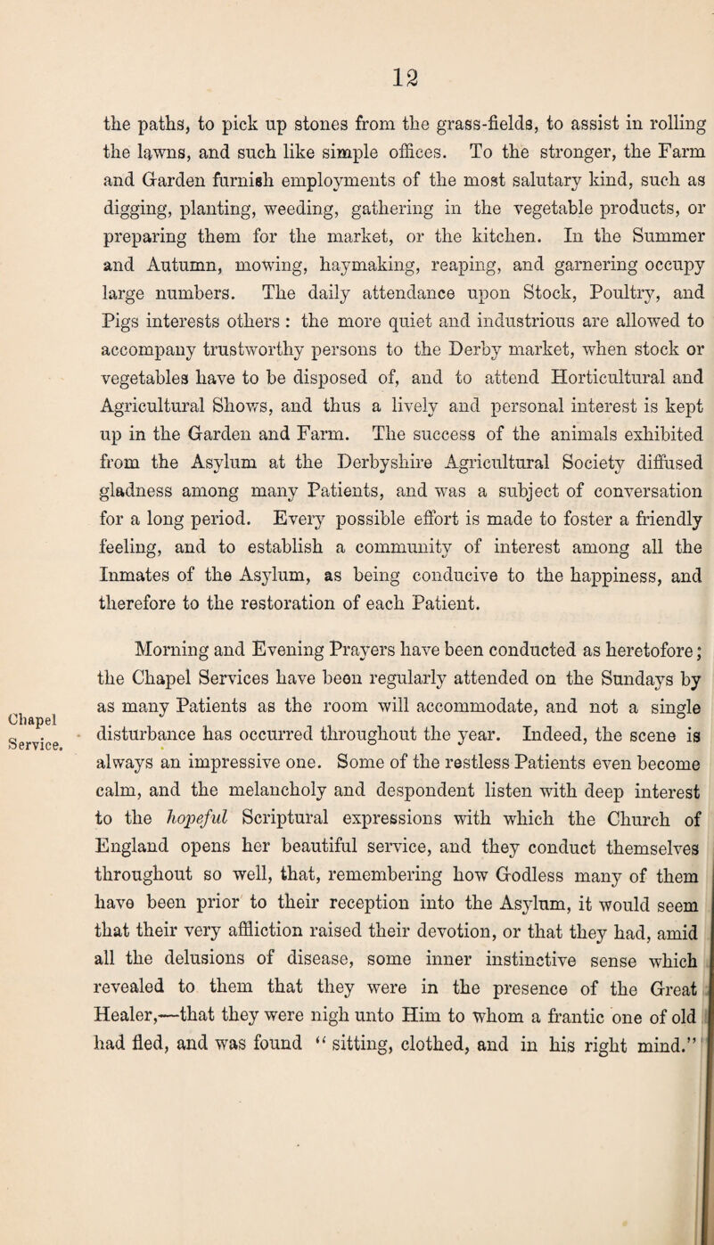 the paths, to pick up stones from the grass-fields, to assist in rolling the lawns, and such like simple offices. To the stronger, the Farm and Garden famish employments of the most salutary kind, such as digging, planting, weeding, gathering in the vegetable products, or preparing them for the market, or the kitchen. In the Summer and Autumn, mowing, haymaking, reaping, and garnering occupy large numbers. The daily attendance upon Stock, Poultry, and Pigs interests others : the more quiet and industrious are allowed to accompany trustworthy persons to the Derby market, when stock or vegetables have to be disposed of, and to attend Horticultural and Agricultural Shows, and thus a lively and personal interest is kept up in the Garden and Farm. The success of the animals exhibited from the Asylum at the Derbyshire Agricultural Society diffused gladness among many Patients, and was a subject of conversation for a long period. Every possible effort is made to foster a friendly feeling, and to establish a community of interest among all the Inmates of the Asylum, as being conducive to the happiness, and therefore to the restoration of each Patient. Chapel Service. Morning and Evening Prayers have been conducted as heretofore; the Chapel Services have been regularly attended on the Sundays by as many Patients as the room will accommodate, and not a single disturbance has occurred throughout the year. Indeed, the scene is always an impressive one. Some of the restless Patients even become calm, and the melancholy and despondent listen with deep interest to the hopeful Scriptural expressions with which the Church of England opens her beautiful service, and they conduct themselves throughout so well, that, remembering how Godless many of them have been prior to their reception into the Asylum, it would seem that their very affliction raised their devotion, or that they had, amid all the delusions of disease, some inner instinctive sense which revealed to them that they were in the presence of the Great Healer,—that they were nigh unto Him to whom a frantic one of old had fled, and was found “ sitting, clothed, and in his right mind.”