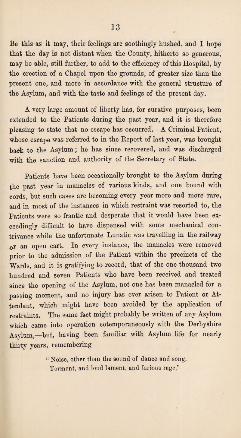 Be this as it may, their feelings are soothingly hushed, and I hope that the day is not distant when the County, hitherto so generous, may be able, still further, to add to the efficiency of this Hospital, by the erection of a Chapel upon the grounds, of greater size than the present one, and more in accordance with the general structure of the Asylum, and with the taste and feelings of the present day. A very large amount of liberty has, for curative purposes, been extended to the Patients during the past year, and it is therefore pleasing to state that no escape has occurred. A Criminal Patient, whose escape was referred to in the Report of last year, was brought back to the Asylum; he has since recovered, and was discharged with the sanction and authority of the Secretary of State. Patients have been occasionally brought to the Asylum during the past year in manacles of various kinds, and one bound with cords, but such cases are becoming every year more and more rare, and in most of the instances in which restraint was resorted to, the Patients were so frantic and desperate that it would have been ex¬ ceedingly difficult to have dispensed with some mechanical con¬ trivance while the unfortunate Lunatic was travelling in the railway 0r an open cart. In every instance, the manacles were removed prior to the admission of the Patient within the precincts of the Wards, and it is gratifying to record, that of the one thousand two hundred and seven Patients who have been received and treated since the opening of the Asylum, not one has been manacled for a passing moment, and no injury has ever arisen to Patient or At¬ tendant, which might have been avoided by the application of restraints. The same fact might probably be written of any Asylum which came into operation cotemporaneously with the Derbyshire Asylum,—but, having been familiar with Asylum life for nearly thirty years, remembering “ Noise, other than the sound of dance and song, Torment, and loud lament, and furious rage,”