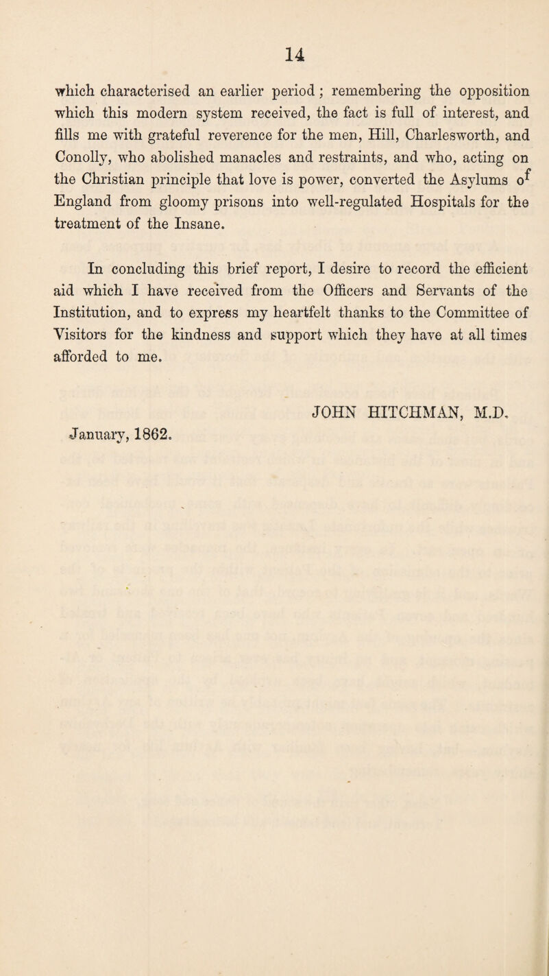 which characterised an earlier period; remembering the opposition which this modern system received, the fact is full of interest, and fills me with grateful reverence for the men, Hill, Charlesworth, and Conolly, who abolished manacles and restraints, and who, acting on the Christian principle that love is power, converted the Asylums England from gloomy prisons into well-regulated Hospitals for the treatment of the Insane. In concluding this brief report, I desire to record the efficient aid which I have received from the Officers and Servants of the Institution, and to express my heartfelt thanks to the Committee of Visitors for the kindness and support which they have at all times afforded to me. JOHN HITCHMAN, M.D. January, 1862.