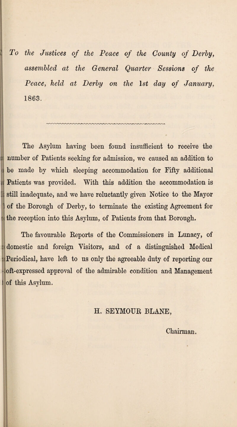 To the Justices of the Peace of the County of Derby, assembled at the General Quarter Sessions of the Peace, held at Derby on the lsi day of January, 1863. i The Asylum haying been found insufficient to receive the number of Patients seeking for admission, we caused an addition to be made by which sleeping accommodation for Fifty additional Patients was provided. With this addition the accommodation is still inadequate, and we have reluctantly given Notice to the Mayor of the Borough of Derby, to terminate the existing Agreement for the reception into this Asylum, of Patients from that Borough. The favourable Reports of the Commissioners in Lunacy, of domestic and foreign Visitors, and of a distinguished Medical ^Periodical, have left to us only the agreeable duty of reporting our •Joft-expressed approval of the admirable condition and Management of this Asylum. H. SEYMOUR BLANE, Chairman.