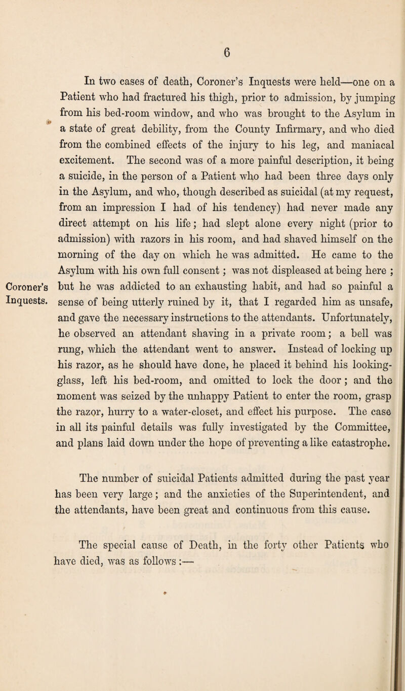 Coroner’s Inquests. In two cases of death, Coroner’s Inquests were held—one on a Patient who had fractured his thigh, prior to admission, by jumping from his bed-room window, and who was brought to the Asylum in a state of great debility, from the County Infirmary, and who died from the combined effects of the injury to his leg, and maniacal excitement. The second was of a more painful description, it being a suicide, in the person of a Patient who had been three days only in the Asylum, and who, though described as suicidal (at my request, from an impression I had of his tendency) had never made any direct attempt on his life; had slept alone every night (prior to admission) with razors in his room, and had shaved himself on the morning of the day on which he was admitted. He came to the Asylum with his own full consent; was not displeased at being here ; but he was addicted to an exhausting habit, and had so painful a sense of being utterly ruined by it, that I regarded him as unsafe, and gave the necessary instructions to the attendants. Unfortunately, he observed an attendant shaving in a private room; a bell wTas rung, which the attendant went to answer. Instead of locking up his razor, as he should have done, he placed it behind his looking- glass, left his bed-room, and omitted to lock the door; and the moment was seized by the unhappy Patient to enter the room, grasp the razor, hurry to a water-closet, and effect his purpose. The case in all its painful details was fully investigated by the Committee, and plans laid down under the hope of preventing a like catastrophe. The number of suicidal Patients admitted during the past year has been very large; and the anxieties of the Superintendent, and the attendants, have been great and continuous from this cause. The special cause of Death, in the forty other Patients who have died, was as follows :—