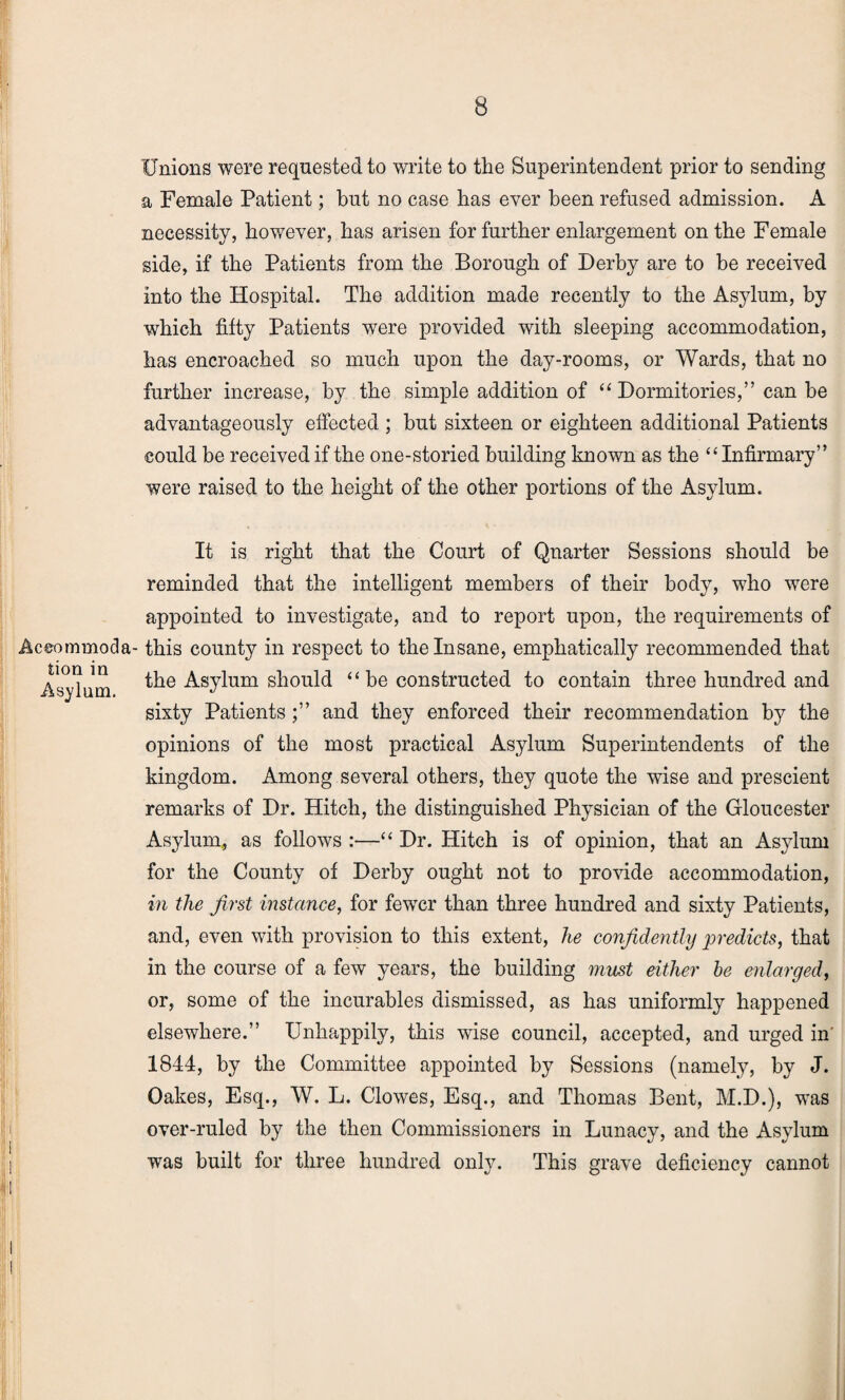 Aceommoda tion in Asylum. Unions were requested to write to the Superintendent prior to sending a Female Patient; but no case has ever been refused admission. A necessity, however, has arisen for further enlargement on the Female side, if the Patients from the Borough of Derby are to be received into the Hospital. The addition made recently to the Asylum, by which fifty Patients were provided with sleeping accommodation, has encroached so much upon the day-rooms, or Wards, that no further increase, by the simple addition of “ Dormitories,” can be advantageously effected ; but sixteen or eighteen additional Patients could be received if the one-storied building known as the “ Infirmary” were raised to the height of the other portions of the Asylum. It is right that the Court of Quarter Sessions should be reminded that the intelligent members of their body, who were appointed to investigate, and to report upon, the requirements of this county in respect to the Insane, emphatically recommended that the Asylum should “ be constructed to contain three hundred and sixty Patients;” and they enforced their recommendation by the opinions of the most practical Asylum Superintendents of the kingdom. Among several others, they quote the wise and prescient remarks of Dr. Hitch, the distinguished Physician of the Gloucester Asylum, as follows :—“ Dr. Hitch is of opinion, that an Asylum for the County of Derby ought not to provide accommodation, in the first instance, for fewer than three hundred and sixty Patients, and, even with provision to this extent, he confidently predicts, that in the course of a few years, the building must either be enlarged, or, some of the incurables dismissed, as has uniformly happened elsewhere.” Unhappily, this wise council, accepted, and urged in' 1844, by the Committee appointed by Sessions (namely, by J. Oakes, Esq., W. L. Clowes, Esq., and Thomas Bent, M.D.), was over-ruled by the then Commissioners in Lunacy, and the Asylum was built for three hundred only. This grave deficiency cannot