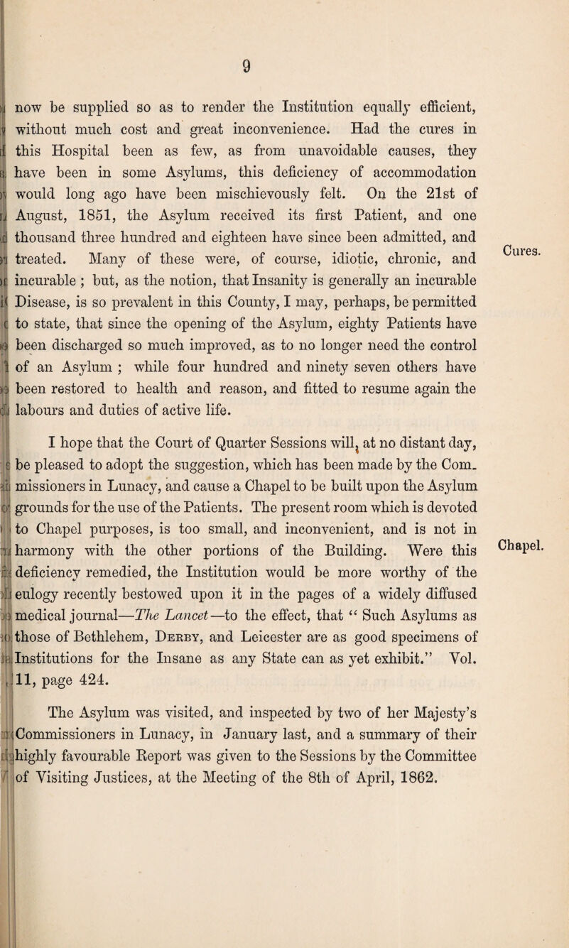 now be supplied so as to render the Institution equally efficient, without much cost and great inconvenience. Had the cures in [ this Hospital been as few, as from unavoidable causes, they i have been in some Asylums, this deficiency of accommodation would long ago have been mischievously felt. On the 21st of rjj August, 1851, the Asylum received its first Patient, and one .d thousand three hundred and eighteen have since been admitted, and n treated. Many of these were, of course, idiotic, chronic, and >c incurable ; but, as the notion, that Insanity is generally an incurable i< Disease, is so prevalent in this County, I may, perhaps, be permitted c to state, that since the opening of the Asylum, eighty Patients have been discharged so much improved, as to no longer need the control 1 of an Asylum ; while four hundred and ninety seven others have ft been restored to health and reason, and fitted to resume again the li labours and duties of active life. I hope that the Court of Quarter Sessions will; at no distant day, e be pleased to adopt the suggestion, which has been made by the Com_ iii missioners in Lunacy, and cause a Chapel to be built upon the Asylum :0j grounds for the use of the Patients. The present room which is devoted i | to Chapel purposes, is too small, and inconvenient, and is not in tij harmony with the other portions of the Building. Were this 1:1 deficiency remedied, the Institution would be more worthy of the )j'.j eulogy recently bestowed upon it in the pages of a widely diffused 3: medical journal—The Lancet—to the effect, that “ Such Asylums as ( those of Bethlehem, Derby, and Leicester are as good specimens of iii;Institutions for the Insane as any State can as yet exhibit.” Yol. , 11, page 424. The Asylum was visited, and inspected by two of her Majesty’s hCommissioners in Lunacy, in January last, and a summary of their highly favourable Report was given to the Sessions by the Committee of Visiting Justices, at the Meeting of the 8th of April, 1862. Cures. Chapel.