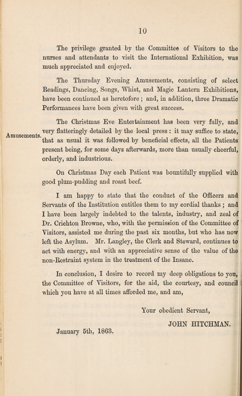 The privilege granted by the Committee of Visitors to the nurses and attendants to visit the International Exhibition, was much appreciated and enjoyed. The Thursday Evening Amusements, consisting of select Readings, Dancing, Songs, Whist, and Magic Lantern Exhibitions, have been continued as heretofore ; and, in addition, three Dramatic Performances have been given with great success. Amusements. The Christmas Eve Entertainment has been very fully, and very flatteringly detailed by the local press : it may suffice to state, that as usual it was followed by beneficial effects, all the Patients present being, for some days afterwards, more than usually cheerful, orderly, and industrious. On Christmas Day each Patient was bountifully supplied with good plum-pudding and roast beef. I am happy to state that the conduct of the Officers and Servants of the Institution entitles them to my cordial thanks ; and I have been largely indebted to the talents, industry, and zeal of Dr. Crichton Browne, who, with the permission of the Committee of Visitors, assisted me during the past six months, but who has now left the Asylum. Mr. Langley, the Clerk and Steward, continues to act with energy, and with an appreciative sense of the value of the non-Restraint system in the treatment of the Insane. In conclusion, I desire to record my deep obligations to you, the Committee of Visitors, for the aid, the courtesy, and council which you have at all times afforded me, and am, Your obedient Servant, JOHN HITCHMAN. January 5th, 1863.