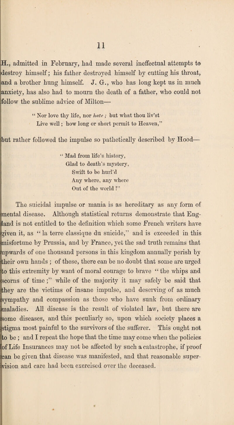 H., admitted in February, liad made several ineffectual attempts t© destroy himself; his father destroyed himself by cutting his throat, and a brother hung himself. J. Gr., who has long kept us in much anxiety, has also had to mourn the death of a father, who could not follow the sublime advice of Milton— “ Nor love thy life, nor hate; but what thou liv’st Live well; how long or short permit to Heaven,” hut rather followed the impulse so pathetically described by Hood— “ Mac! from life’s history, Glad to death’s mystery, Swift to he hurl’d Any where, any where Out of the world !” The suicidal impulse or mania is as hereditary as any form of mental disease. Although statistical returns demonstrate that Eng¬ land is not entitled to the definition which some French writers have given it, as “la terre classique du suicide,” and is exceeded in this misfortune by Prussia, and by France, yet the sad truth remains that upwards of one thousand persons in this kingdom annually perish by their own hands ; of these, there can be no doubt that some are urged to this extremity by want of moral courage to brave “ the whips and scorns of time while of the majority it may safely be said that they are the victims of insane impulse, and deserving of as much sympathy and compassion as those who have sunk from ordinary jmaladies. All disease is the result of violated law, but there are some diseases, and this peculiarly so, upon which society places a stigma most painful to the survivors of the sufferer. This ought not to be ; and I repeat the hope that the time may come when the policies of Life Insurances may not be affected by such a catastrophe, if proof can be given that disease was manifested, and that reasonable super- vision and care had been exercised over the deceased.