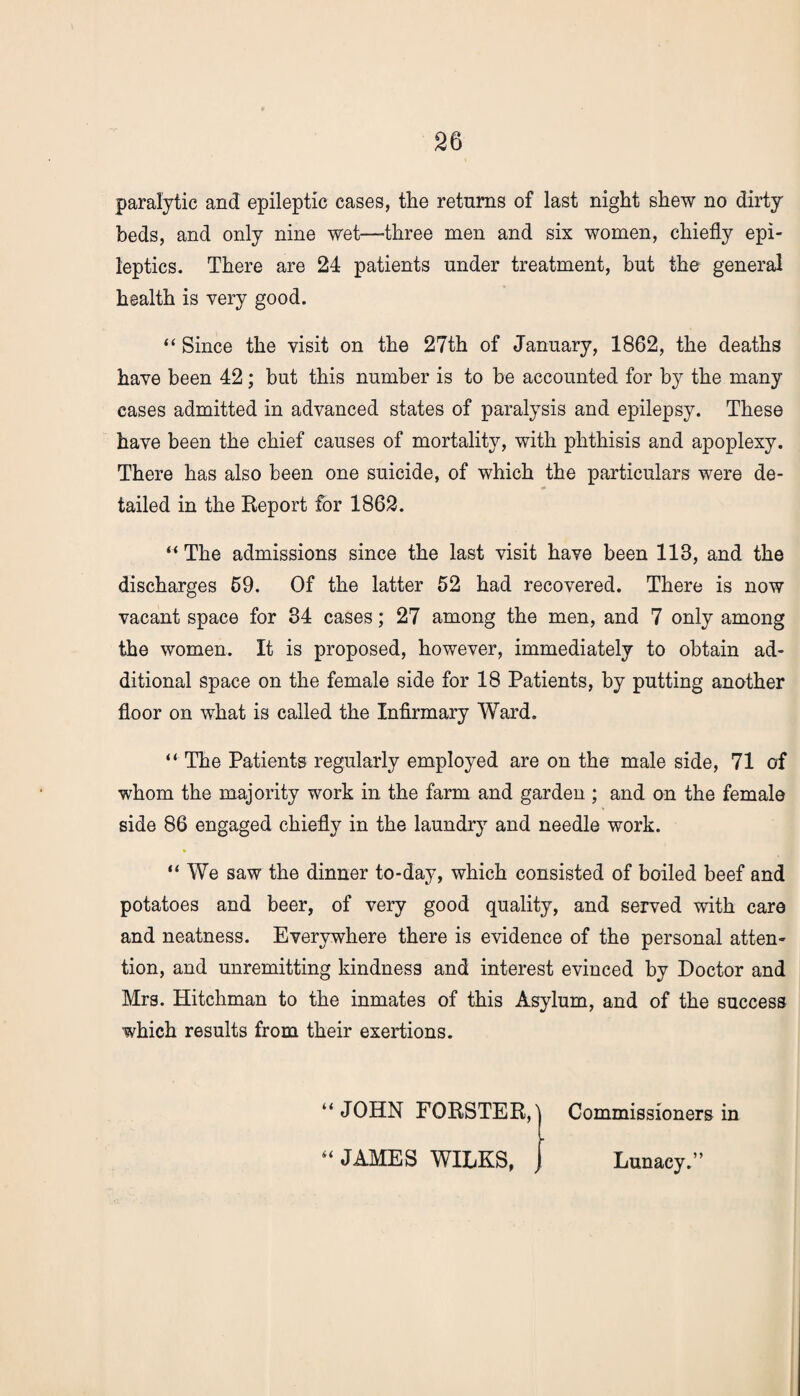 paralytic and epileptic cases, the returns of last night shew no dirty beds, and only nine wet—three men and six women, chiefly epi¬ leptics. There are 24 patients under treatment, but the general health is very good. “ Since the visit on the 27th of January, 1862, the deaths have been 42; but this number is to be accounted for by the many cases admitted in advanced states of paralysis and epilepsy. These have been the chief causes of mortality, with phthisis and apoplexy. There has also been one suicide, of which the particulars were de¬ tailed in the Report for 1862. “The admissions since the last visit have been 118, and the discharges 69. Of the latter 52 had recovered. There is now vacant space for 34 cases; 27 among the men, and 7 only among the women. It is proposed, however, immediately to obtain ad¬ ditional space on the female side for 18 Patients, by putting another floor on what is called the Infirmary Ward. “ The Patients regularly employed are on the male side, 71 of whom the majority work in the farm and garden ; and on the female side 86 engaged chiefly in the laundry and needle work. “ We saw the dinner to-day, which consisted of boiled beef and potatoes and beer, of very good quality, and served with care and neatness. Everywhere there is evidence of the personal atten¬ tion, and unremitting kindness and interest evinced by Doctor and Mrs. Hitchman to the inmates of this Asylum, and of the success which results from their exertions. “JOHN FORSTER,! Commissioners in - “ JAMES WILKS, Lunacy.”