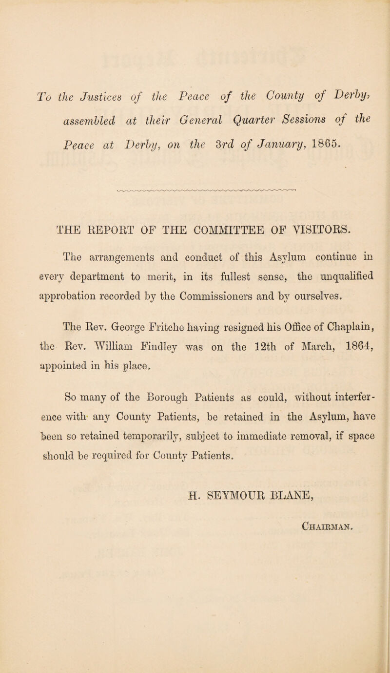 To the Justices of the Peace of the County of Derby: assembled at their General Quarter Sessio7is of the Peace at Derby, on the 3rd of January, 1865. THE REPORT OF THE COMMITTEE OF VISITORS. The arrangements and conduct of this Asylum continue in every department to merit, in its fullest sense, the unqualified approbation recorded by the Commissioners and by ourselves. The Rev. George Fritche having resigned his Office of Chaplain, the Rev. William Findley was on the 12th of March, 1864, appointed in his place. So many of the Borough Patients as could, without interfer¬ ence with any County Patients, be retained in the Asylum, have been so retained temporality, subject to immediate removal, if space should be required for County Patients. H. SEYMOUR BLANE, Chairman.