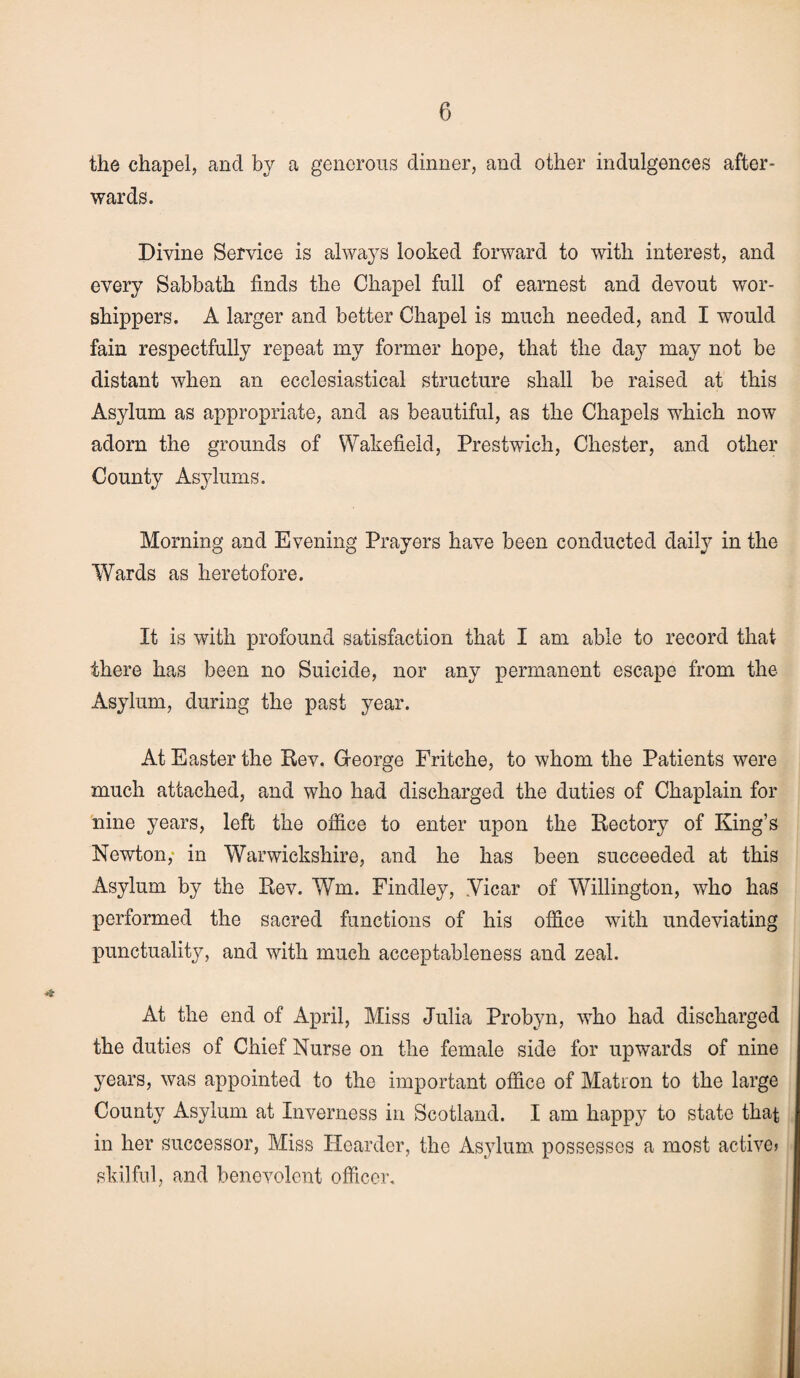 the chapel, and by a generous dinner, and other indulgences after¬ wards. Divine Service is always looked forward to with interest, and every Sabbath finds the Chapel full of earnest and devout wor¬ shippers. A larger and better Chapel is much needed, and I would fain respectfully repeat my former hope, that the day may not be distant when an ecclesiastical structure shall be raised at this Asylum as appropriate, and as beautiful, as the Chapels which now adorn the grounds of Wakefield, Prestwick, Chester, and other County Asylums. Morning and Evening Prayers have been conducted daily in the Wards as heretofore. It is with profound satisfaction that I am able to record that there has been no Suicide, nor any permanent escape from the Asylum, during the past year. At Easter the Rev. George Fritche, to whom the Patients were much attached, and who had discharged the duties of Chaplain for nine years, left the office to enter upon the Rectory of King’s Newton, in Warwickshire, and he has been succeeded at this Asylum by the Rev. Wm. Findley, .Vicar of Willington, who has performed the sacred functions of his office with undeviating punctuality, and with much acceptableness and zeal. At the end of April, Miss Julia Probyn, vrko had discharged the duties of Chief Nurse on the female side for upwards of nine years, was appointed to the important office of Matron to the large County Asylum at Inverness in Scotland. I am happy to state that in her successor, Miss Hearder, the Asylum possesses a most active* skilful, and benevolent officer.