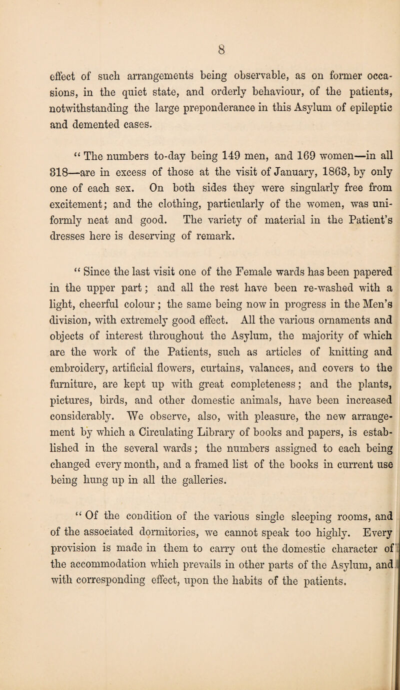 effect of such arrangements being observable, as on former occa¬ sions, in the quiet state, and orderly behaviour, of the patients, notwithstanding the large preponderance in this Asylum of epileptic and demented cases. “ The numbers to-day being 149 men, and 169 women—in all 818—are in excess of those at the visit of January, 1863, by only one of each sex. On both sides they were singularly free from excitement; and the clothing, particularly of the women, was uni¬ formly neat and good. The variety of material in the Patient’s dresses here is deserving of remark. “ Since the last visit one of the Female wards has been papered in the upper part; and all the rest have been re-washed with a light, cheerful colour ; the same being now in progress in the Men’s division, with extremely good effect. All the various ornaments and objects of interest throughout the Asylum, the majority of which are the work of the Patients, such as articles of knitting and embroidery, artificial flowers, curtains, valances, and covers to the furniture, are kept up with great completeness; and the plants, pictures, birds, and other domestic animals, have been increased considerably. We observe, also, with pleasure, the new arrange¬ ment by which a Circulating Library of books and papers, is estab¬ lished in the several wards; the numbers assigned to each being changed every month, and a framed list of the books in current use being hung up in all the galleries. “ Of the condition of the various single sleeping rooms, and of the associated dormitories, we cannot speak too highly. Every provision is made in them to carry out the domestic character of the accommodation which prevails in other parts of the Asylum, and with corresponding effect, upon the habits of the patients.