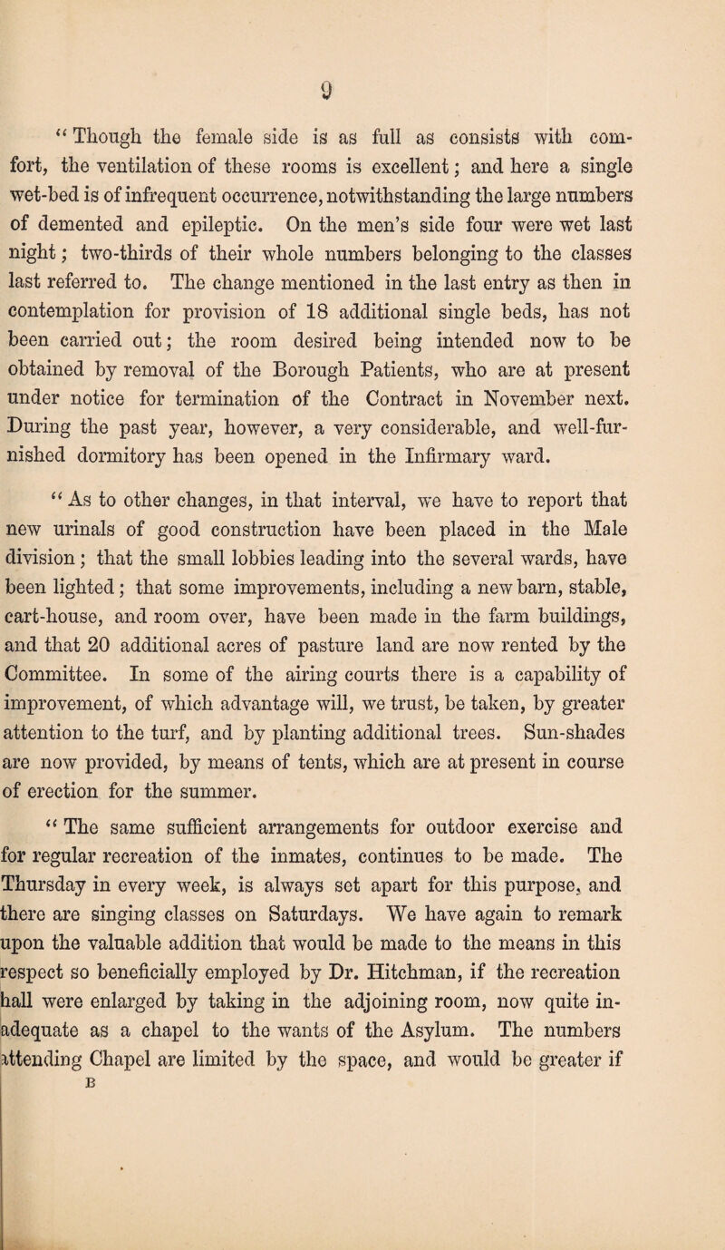 “ Though the female side is as full as consists with com- fort, the ventilation of these rooms is excellent; and here a single wet-bed is of infrequent occurrence, notwithstanding the large numbers of demented and epileptic. On the men’s side four were wet last night; two-thirds of their whole numbers belonging to the classes last referred to. The change mentioned in the last entry as then in contemplation for provision of 18 additional single beds, has not been carried out; the room desired being intended now to be obtained by removal of the Borough Patients, who are at present under notice for termination of the Contract in November next. During the past year, however, a very considerable, and well-fur¬ nished dormitory has been opened in the Infirmary ward. “ As to other changes, in that interval, we have to report that new urinals of good construction have been placed in the Male division ; that the small lobbies leading into the several wards, have been lighted; that some improvements, including a new barn, stable, cart-house, and room over, have been made in the farm buildings, and that 20 additional acres of pasture land are now rented by the Committee. In some of the airing courts there is a capability of improvement, of which advantage will, we trust, be taken, by greater attention to the turf, and by planting additional trees. Sun-shades are now provided, by means of tents, which are at present in course of erection for the summer. “ The same sufficient arrangements for outdoor exercise and for regular recreation of the inmates, continues to be made. The Thursday in every week, is always set apart for this purpose, and there are singing classes on Saturdays. We have again to remark upon the valuable addition that would be made to the means in this respect so beneficially employed by Dr. Hitchman, if the recreation hall were enlarged by taking in the adjoining room, now quite in¬ adequate as a chapel to the wants of the Asylum. The numbers attending Chapel are limited by the space, and would be greater if B