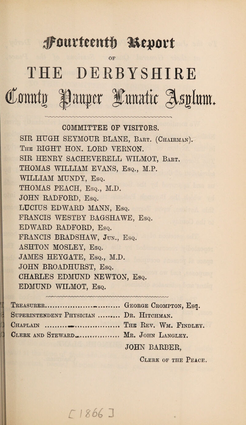 jjpourteeittf) mejjott OF THE DERBYSHIRE Connfjr 1auger COMMITTEE OF VISITORS. SIR HUGH SEYMOUR BLANE, Bart. (Chairman). The RIGHT HON. LORD VERNON. SIR HENRY SACHEVERELL WILMOT, Baet. THOMAS WILLIAM EVANS, Esq., M.P. WILLIAM MUNDY, Esq. THOMAS PEACH, Esq., M.D. JOHN RADFORD, Esq. LUCIUS EDWARD MANN, Esq. FRANCIS WESTBY BAGSHAWE, Esq. EDWARD RADFORD, Esq. FRANCIS BRADSHAW, Jun., Esq. ASHTON MOSLEY, Esq. JAMES HEYGATE, Esq., M.D. JOHN BROADHURST, Esq. CHARLES EDMUND NEWTON, Esq. EDMUND WILMOT, Esq. Treasurer.—. George Crompton, Esq. Superintendent Physician.. Dr. Hitchman. Chaplain ._. The Rev. Wm. Findley. Clerk and Steward..... Mr. John Langley. JOHN BARBER, Clerk of the Peace. c 1266 3