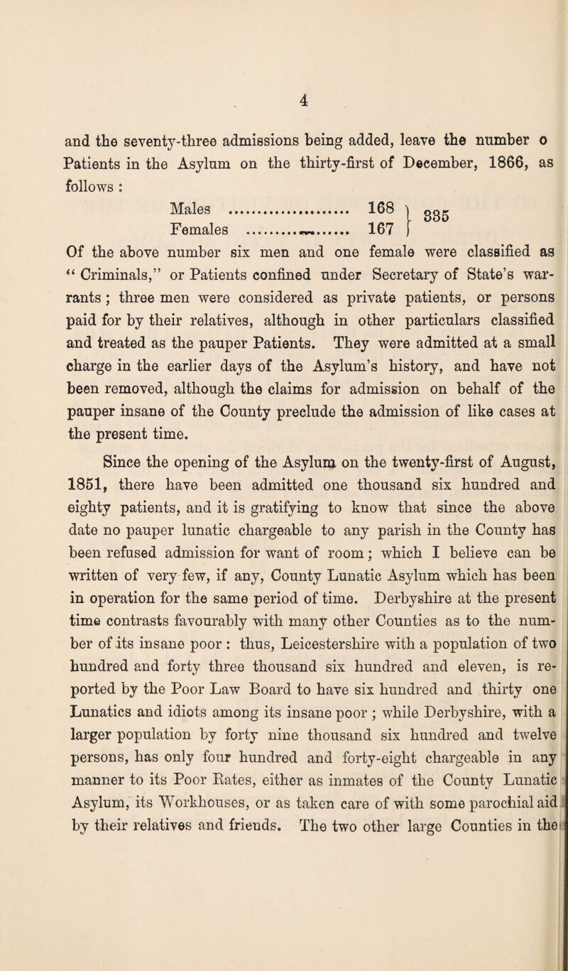 and the seventy-three admissions being added, leave the number o Patients in the Asylum on the thirty-first of December, 1866, as follows : Males . 168 j gg,. Females .. 167 j Of the above number six men and one female were classified as “ Criminals,” or Patients confined under Secretary of State’s war¬ rants ; three men were considered as private patients, or persons paid for by their relatives, although in other particulars classified and treated as the pauper Patients. They were admitted at a small charge in the earlier days of the Asylum’s history, and have not been removed, although the claims for admission on behalf of the pauper insane of the County preclude the admission of like cases at the present time. Since the opening of the Asylum on the twenty-first of August, 1851, there have been admitted one thousand six hundred and eighty patients, and it is gratifying to know that since the above date no pauper lunatic chargeable to any parish in the County has been refused admission for want of room; which I believe can be written of very few, if any, County Lunatic Asylum which has been in operation for the same period of time. Derbyshire at the present time contrasts favourably with many other Counties as to the num¬ ber of its insane poor : thus, Leicestershire with a population of two hundred and forty three thousand six hundred and eleven, is re¬ ported by the Poor Law Board to have six hundred and thirty one Lunatics and idiots among its insane poor ; while Derbyshire, with a larger population by forty nine thousand six hundred and twelve persons, has only four hundred and forty-eight chargeable in any manner to its Poor Rates, either as inmates of the County Lunatic Asylum, its Workhouses, or as taken care of with some parochial aid by their relatives and friends. The two other large Counties in the;